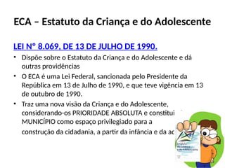 ECA – Estatuto da Criança e do Adolescente
LEI Nº 8.069, DE 13 DE JULHO DE 1990.
• Dispõe sobre o Estatuto da Criança e do Adolescente e dá
outras providências
• O ECA é uma Lei Federal, sancionada pelo Presidente da
República em 13 de Julho de 1990, e que teve vigência em 13
de outubro de 1990.
• Traz uma nova visão da Criança e do Adolescente,
considerando-os PRIORIDADE ABSOLUTA e constituindo o
MUNICÍPIO como espaço privilegiado para a
construção da cidadania, a partir da infância e da adolescência.
 