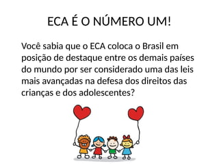 ECA É O NÚMERO UM!
Você sabia que o ECA coloca o Brasil em
posição de destaque entre os demais países
do mundo por ser considerado uma das leis
mais avançadas na defesa dos direitos das
crianças e dos adolescentes?
 