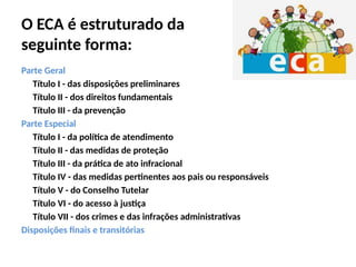 O ECA é estruturado da
seguinte forma:
Parte Geral
Título I - das disposições preliminares
Título II - dos direitos fundamentais
Título III - da prevenção
Parte Especial
Título I - da política de atendimento
Título II - das medidas de proteção
Título III - da prática de ato infracional
Título IV - das medidas pertinentes aos pais ou responsáveis
Título V - do Conselho Tutelar
Título VI - do acesso à justiça
Título VII - dos crimes e das infrações administrativas
Disposições finais e transitórias
 