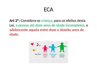 Art 2º: Considera-se criança, para os efeitos desta
Lei, a pessoa até doze anos de idade incompletos, e
adolescente aquela entre doze e dezoito anos de
idade.
ECA
 
