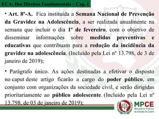 • Art. 8º-A. Fica instituída a Semana Nacional de Prevenção
da Gravidez na Adolescência, a ser realizada anualmente na
semana que incluir o dia 1º de fevereiro, com o objetivo de
disseminar informações sobre medidas preventivas e
educativas que contribuam para a redução da incidência da
gravidez na adolescência. (Incluído pela Lei nº 13.798, de 3 de
janeiro de 2019);
• Parágrafo único. As ações destinadas a efetivar o disposto
no caput deste artigo ficarão a cargo do poder público, em
conjunto com organizações da sociedade civil, e serão dirigidas
prioritariamente ao público adolescente. (Incluído pela Lei nº
13.798, de 03 de janeiro de 2019);
ECA: Dos Direitos Fundamentais – Cap. I
 