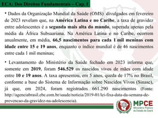 • Dados da Organização Mundial da Saúde (OMS) divulgados em fevereiro
de 2023 revelam que, na América Latina e no Caribe, a taxa de gravidez
entre adolescentes é a segunda mais alta do mundo, superada apenas pela
média da África Subsaariana. Na América Latina e no Caribe, ocorrem
anualmente, em média, 66,5 nascimentos para cada 1 mil meninas com
idade entre 15 e 19 anos, enquanto o índice mundial é de 46 nascimentos
entre cada 1 mil meninas;
• Levantamento do Ministério da Saúde fechado em 2023 informa que,
somente em 2019, foram 546.529 os nascidos vivos de mães com idade
entre 10 e 19 anos. A taxa apresentou, em 5 anos, queda de 17% no Brasil,
conforme a base do Sistema de Informação sobre Nascidos Vivos (Sinasc),
já que, em 2024, foram registrados 661.290 nascimentos (Fonte:
http://agenciabrasil.ebc.com.br/saude/noticia/2019-01/lei-fixa-data-da-semana-de-
prevencao-da-gravidez-na-adolescencia).
ECA: Dos Direitos Fundamentais – Cap. I
 