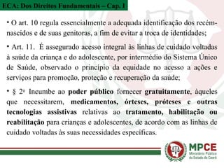 • O art. 10 regula essencialmente a adequada identificação dos recém-
nascidos e de suas genitoras, a fim de evitar a troca de identidades;
• Art. 11. É assegurado acesso integral às linhas de cuidado voltadas
à saúde da criança e do adolescente, por intermédio do Sistema Único
de Saúde, observado o princípio da equidade no acesso a ações e
serviços para promoção, proteção e recuperação da saúde;
• § 2o
Incumbe ao poder público fornecer gratuitamente, àqueles
que necessitarem, medicamentos, órteses, próteses e outras
tecnologias assistivas relativas ao tratamento, habilitação ou
reabilitação para crianças e adolescentes, de acordo com as linhas de
cuidado voltadas às suas necessidades específicas.
ECA: Dos Direitos Fundamentais – Cap. I
 