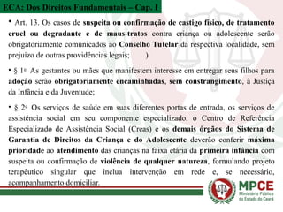 ECA: Dos Direitos Fundamentais – Cap. I
• Art. 13. Os casos de suspeita ou confirmação de castigo físico, de tratamento
cruel ou degradante e de maus-tratos contra criança ou adolescente serão
obrigatoriamente comunicados ao Conselho Tutelar da respectiva localidade, sem
prejuízo de outras providências legais; )
• § 1o
As gestantes ou mães que manifestem interesse em entregar seus filhos para
adoção serão obrigatoriamente encaminhadas, sem constrangimento, à Justiça
da Infância e da Juventude;
• § 2o
Os serviços de saúde em suas diferentes portas de entrada, os serviços de
assistência social em seu componente especializado, o Centro de Referência
Especializado de Assistência Social (Creas) e os demais órgãos do Sistema de
Garantia de Direitos da Criança e do Adolescente deverão conferir máxima
prioridade ao atendimento das crianças na faixa etária da primeira infância com
suspeita ou confirmação de violência de qualquer natureza, formulando projeto
terapêutico singular que inclua intervenção em rede e, se necessário,
acompanhamento domiciliar.
 