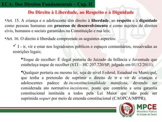 ECA: Dos Direitos Fundamentais – Cap. II
Do Direito à Liberdade, ao Respeito e à Dignidade
•Art. 15. A criança e o adolescente têm direito à liberdade, ao respeito e à dignidade
como pessoas humanas em processo de desenvolvimento e como sujeitos de direitos
civis, humanos e sociais garantidos na Constituição e nas leis;
•Art. 16. O direito à liberdade compreende os seguintes aspectos:
 I - ir, vir e estar nos logradouros públicos e espaços comunitários, ressalvadas as
restrições legais;
Toque de recolher: É ilegal portaria do Juizado da Infância e Juventude que
estabeleça toque de recolher (STJ – HC 207.720/SP, julgado em 01/12/2011);
Qualquer portaria ou mesmo lei, seja de nível Federal, Estadual ou Municipal,
que tenha a pretensão de suprimir o direito de ir e vir de crianças e
adolescentes padece de inconstitucionalidade manifesta, devendo ser
considerada ato normativo inexistente, posto que contrário a uma garantia
constitucional instituída a todos pela Lei Maior que não pode ser
suprimida sequer por meio de emenda constitucional (CAOPCA/MPPR);
 