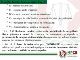ECA: Dos Direitos Fundamentais – Cap. II
 II - opinião e expressão;
 III - crença e culto religioso;
 IV - brincar, praticar esportes e divertir-se;
 V - participar da vida familiar e comunitária, sem discriminação;
 VI - participar da vida política, na forma da lei;
 VII - buscar refúgio, auxílio e orientação.
• Art. 17. O direito ao respeito consiste na inviolabilidade da integridade
física, psíquica e moral da criança e do adolescente, abrangendo a
preservação da imagem, da identidade, da autonomia, dos valores, ideias e
crenças, dos espaços e objetos pessoais;
• Art. 18. É dever de todos velar pela DIGNIDADE da criança e do
adolescente, pondo-os a salvo de qualquer tratamento desumano, violento,
aterrorizante, vexatório ou constrangedor.
 