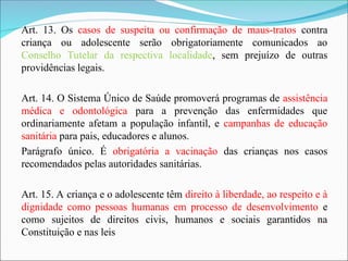 Art. 13. Os casos de suspeita ou confirmação de maus-tratos contra
criança ou adolescente serão obrigatoriamente comunicados ao
Conselho Tutelar da respectiva localidade, sem prejuízo de outras
providências legais.
Art. 14. O Sistema Único de Saúde promoverá programas de assistência
médica e odontológica para a prevenção das enfermidades que
ordinariamente afetam a população infantil, e campanhas de educação
sanitária para pais, educadores e alunos.
Parágrafo único. É obrigatória a vacinação das crianças nos casos
recomendados pelas autoridades sanitárias.
Art. 15. A criança e o adolescente têm direito à liberdade, ao respeito e à
dignidade como pessoas humanas em processo de desenvolvimento e
como sujeitos de direitos civis, humanos e sociais garantidos na
Constituição e nas leis
 