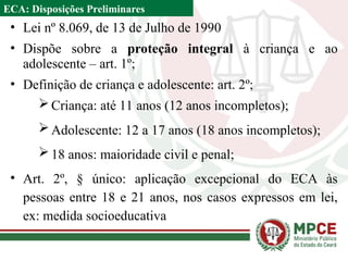 ECA: Disposições Preliminares
• Lei nº 8.069, de 13 de Julho de 1990
• Dispõe sobre a proteção integral à criança e ao
adolescente – art. 1º;
• Definição de criança e adolescente: art. 2º;
Criança: até 11 anos (12 anos incompletos);
Adolescente: 12 a 17 anos (18 anos incompletos);
18 anos: maioridade civil e penal;
• Art. 2º, § único: aplicação excepcional do ECA às
pessoas entre 18 e 21 anos, nos casos expressos em lei,
ex: medida socioeducativa
 