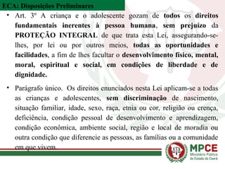 ECA: Disposições Preliminares
• Art. 3º A criança e o adolescente gozam de todos os direitos
fundamentais inerentes à pessoa humana, sem prejuízo da
PROTEÇÃO INTEGRAL de que trata esta Lei, assegurando-se-
lhes, por lei ou por outros meios, todas as oportunidades e
facilidades, a fim de lhes facultar o desenvolvimento físico, mental,
moral, espiritual e social, em condições de liberdade e de
dignidade.
• Parágrafo único. Os direitos enunciados nesta Lei aplicam-se a todas
as crianças e adolescentes, sem discriminação de nascimento,
situação familiar, idade, sexo, raça, etnia ou cor, religião ou crença,
deficiência, condição pessoal de desenvolvimento e aprendizagem,
condição econômica, ambiente social, região e local de moradia ou
outra condição que diferencie as pessoas, as famílias ou a comunidade
em que vivem.
 