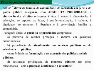 ECA: Disposições Preliminares
Art. 4º É dever da família, da comunidade, da sociedade em geral e do
poder público assegurar, com ABSOLUTA PRIORIDADE, a
efetivação dos direitos referentes à vida, à saúde, à alimentação, à
educação, ao esporte, ao lazer, à profissionalização, à cultura, à
dignidade, ao respeito, à liberdade e à convivência familiar e
comunitária.
Parágrafo único. A garantia de prioridade compreende:
a) primazia de receber proteção e socorro em quaisquer
circunstâncias;
b) precedência de atendimento nos serviços públicos ou de
relevância pública;
c) preferência na formulação e na execução das políticas sociais
públicas;
d) destinação privilegiada de recursos públicos nas áreas
relacionadas com a proteção à infância e à juventude.
 