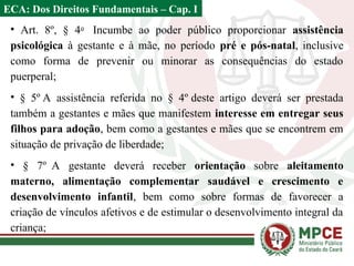 • Art. 8º, § 4o
Incumbe ao poder público proporcionar assistência
psicológica à gestante e à mãe, no período pré e pós-natal, inclusive
como forma de prevenir ou minorar as consequências do estado
puerperal;
• § 5º A assistência referida no § 4º deste artigo deverá ser prestada
também a gestantes e mães que manifestem interesse em entregar seus
filhos para adoção, bem como a gestantes e mães que se encontrem em
situação de privação de liberdade;
• § 7º A gestante deverá receber orientação sobre aleitamento
materno, alimentação complementar saudável e crescimento e
desenvolvimento infantil, bem como sobre formas de favorecer a
criação de vínculos afetivos e de estimular o desenvolvimento integral da
criança;
ECA: Dos Direitos Fundamentais – Cap. I
 