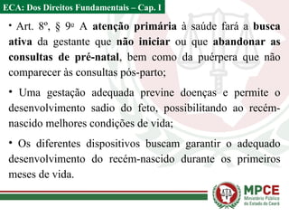 • Art. 8º, § 9o
A atenção primária à saúde fará a busca
ativa da gestante que não iniciar ou que abandonar as
consultas de pré-natal, bem como da puérpera que não
comparecer às consultas pós-parto;
• Uma gestação adequada previne doenças e permite o
desenvolvimento sadio do feto, possibilitando ao recém-
nascido melhores condições de vida;
• Os diferentes dispositivos buscam garantir o adequado
desenvolvimento do recém-nascido durante os primeiros
meses de vida.
ECA: Dos Direitos Fundamentais – Cap. I
 