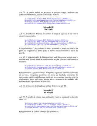 Art. 35. A guarda poderá ser revogada a qualquer tempo, mediante ato
judicial fundamentado, ouvido o Ministério Público.
Ap. Cível 25.250-0/3 – São Paulo – TJSP – Rel. Des. Nigro Conceição – j. 05/09/96 – v.u.
Ap. Cível 44.779-0/6 – Santa Bárbara D’Oeste – TJSP – Rel. Des. Cunha Bueno – j. 14/01/99 – v.u.
MS 75.651-0/4 – São Paulo – TJSP – Rel. Des. Gentil Leite – j. 14/12/00 – v.u.
Ap. Cível 76.747-0/0 – Campinas – TJSP – Rel. Des. Nuevo Campos – j. 26/03/01 – v.u.
Subseção III
Da Tutela
Art. 36. A tutela será deferida, nos termos da lei civil, a pessoa de até vinte e
um anos incompletos.
Ap. Cível 22.012-0/6 – Campinas – TJSP – Rel. Des. Ney Almada – j. 18/05/95 – v.u.
Ap. Cível 29.637-0/9 – Santos – TJSP – Rel. Des. Cerqueira Leite – j. 05/12/96 – v.u.
Ap. Cível 45.212-0/7 – São Bernardo do Campo – TJSP – Rel. Des. Cunha Bueno – j. 18/02/99 – v.u.
Ap. Cível 74.863-0/4 – Tupã – TJSP – Rel. Des. Nuevo Campos – j. 13/11/00 – v.u.
Parágrafo único. O deferimento da tutela pressupõe a prévia decretação da
perda ou suspensão do pátrio poder e implica necessariamente o dever de
guarda.
Art. 37. A especialização de hipoteca legal será dispensada, sempre que o
tutelado não possuir bens ou rendimentos ou por qualquer outro motivo
relevante.
Ap. Cível 57.901-0/4 – Oswaldo Cruz – TJSP – Rel. Des. Jesus Lofrano – j. 01/06/00 – v.u.
Ap. Cível 68.062-0/0 – Vicente de Carvalho – TJSP – Rel. Des. Jesus Lofrano – j. 06/06/00 – v.u.
AI 71.573-0/9 – Ourinhos – TJSP – Rel. Des. Gentil Leite – j. 29/06/00 – v.u.
Parágrafo único. A especialização de hipoteca legal será também dispensada
se os bens, porventura existentes em nome do tutelado, constarem de
instrumento público, devidamente registrado no registro de imóveis, ou se os
rendimentos forem suficientes apenas para a mantença do tutelado, não
havendo sobra significativa ou provável.
Art. 38. Aplica-se à destituição da tutela o disposto no art. 24.
Subseção IV
Da Adoção
Art. 39. A adoção de criança e de adolescente reger-se-á segundo o disposto
nesta Lei.
MS 37.164-0/3 – Osasco – TJSP – Rel. Des. Carlos Ortiz – j. 13/03/97 – v.u.
Ap. Cível 40.969-0/4 – São Roque – TJSP – Rel. Des. Djalma Lofrano – j. 18/02/99 – v.u.
Ap. Cível 75.887-0/0 – Espírito Santo do Pinhal – TJSP – Rel. Des. Nuevo Campos – j. 13/11/00 – v.u.
AI 75.161-0/8 – Mairiporã – TJSP – Rel. Des. Hermes Pinotti – j. 08/03/01 – v.u.
Parágrafo único. É vedada a adoção por procuração.
 