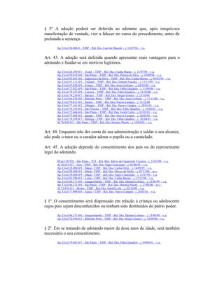§ 5º A adoção poderá ser deferida ao adotante que, após inequívoca
manifestação de vontade, vier a falecer no curso do procedimento, antes de
prolatada a sentença.
Ap. Cível 30.608-0 – TJSP – Rel. Des. Luis de Macedo – j. 18/07/96 – v.u.
Art. 43. A adoção será deferida quando apresentar reais vantagens para o
adotando e fundar-se em motivos legítimos.
Ap. Cível 28.589-0/1 – Avaré – TJSP – Rel. Des. Cunha Bueno – j. 11/07/96 – v.u.
Ap. Cível 29.015-0/0 – São Paulo – TJSP – Rel. Des. Pereira da Silva – j. 19/09/96 – v.u.
Ap. Cível 43.683-0/0 – Itapecerica da Serra – TJSP – Rel. Des. Cunha Bueno – j. 04/03/99 – v.u.
Ap. Cível 51.111-0/5 – Taubaté – TJSP – Rel. Des. Oetterer Guedes – j. 11/11/99 – v.u.
Ap. Cível 67.828-0/9 – Franca – TJSP – Rel. Des. Jesus Lofrano – j. 02/03/00 – v.u.
Ap. Cível 72.052-0/9 – São Paulo – TJSP – Rel. Des. Fábio Quadros – j. 11/09/00 – v.u.
Ap. Cível 74.327-0/9 – Limeira – TJSP – Rel. Des. Fábio Quadros – j. 16/10/00 – v.u.
Ap. Cível 74.250-0/7 – Barueri – TJSP – Rel. Des. Sérgio Gomes – j. 23/10/00
Ap. Cível 66.876-0/0 – Ribeirão Preto – TJSP – Rel. Des. Jesus Lofrano – j. 11/12/00 – v.u.
Ap. Cível 74.817-0/5 – Santos – TJSP – Rel. Des. Nuevo Campos – j. 11/12/00
Ap. Cível 77.161-0/2 – Olímpia – TJSP – Rel. Des. Nuevo Campos – j. 29/01/01 – v.u.
Ap. Cível 74.319-0/2 – São Vicente – TJSP – Rel. Des. Fábio Quadros – j. 19/02/01 – v.u.
Ap. Cível 73.464-0/6 – São Paulo – TJSP – Rel. Des. Gentil Leite – j. 01/03/01 – v.u.
Ap. Cível 77.985-0/2 – Iguape – TJSP – Rel. Des. Nuevo Campos – j. 26/03/01 – v.u.
Ap. Cível 78.189-0/7 – Ibitinga - TJSP – Rel. Des. Fábio Quadros – j. 02/04/01 – v.u.
AI 76.930-0/5 – São Paulo - TJSP – Rel. Des. Hermes Pinotti – j. 10/05/01 – v.u.
Art. 44. Enquanto não der conta de sua administração e saldar o seu alcance,
não pode o tutor ou o curador adotar o pupilo ou o curatelado.
Art. 45. A adoção depende do consentimento dos pais ou do representante
legal do adotando.
REsp 158.920 – São Paulo – STJ – Rel. Min. Sálvio de Figueiredo Teixeira – j. 23/03/99 – v.u.
AI 20.673-0/7 – Lins - TJSP – Rel. Des. Nigro Conceição – j. 01/06/95 – v.u.
Ap. Cível 28.080-0/9 – Mauá - TJSP – Rel. Des. Carlos Ortiz – j. 14/09/95 – v.u.
Ap. Cível 28.508-0/3 – Mauá - TJSP – Rel. Des. Dirceu de Mello – j. 07/11/96 – m.v.
Ap. Cível 29.604-0/9 – Mauá - TJSP – Rel. Des. Nigro Conceição – j. 11/07/96 – v.u.
Ap. Cível 43.298-0/3 – Leme - TJSP – Rel. Des. Cunha Bueno – j. 12/11/98 – v.u.
Ap. Cível 46.171-0/6 – Junqueirópolis - TJSP – Rel. Des. Djalma Lofrano – j. 15/04/99 – v.u.
Ap. Cível 66.321-0/8 – São Paulo - TJSP – Rel. Des. Hermes Pinotti – j. 27/04/00 – m.v.
AI 71.876-0/1 – Brotas - TJSP – Rel. Des. Gentil Leite – j. 05/10/00 – v.u.
Ap. Cível 77.989-0/0 – Garça - TJSP – Rel. Des. Nuevo Campos - j. 26/03/01 – v.u.
§ 1º. O consentimento será dispensado em relação à criança ou adolescente
cujos pais sejam desconhecidos ou tenham sido destituídos do pátrio poder.
Ap. Cível 46.171-0/6 – Junqueirópolis - TJSP – Rel. Des. Djalma Lofrano – j. 15/04/99 – v.u.
Ap. Cível 72.958-0/3 – Ribeirão Preto - TJSP – Rel. Des. Sérgio Gomes – j. 18/09/00 – v.u.
§ 2º. Em se tratando de adotando maior de doze anos de idade, será também
necessário o seu consentimento.
Ap. Cível 79.665-0/7 – São Paulo – TJSP – Rel. Des. Fábio Quadros – j. 04/06/01 – v.u.
 