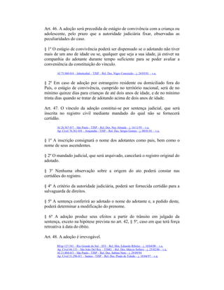 Art. 46. A adoção será precedida de estágio de convivência com a criança ou
adolescente, pelo prazo que a autoridade judiciária fixar, observadas as
peculiaridades do caso.
§ 1º O estágio de convivência poderá ser dispensado se o adotando não tiver
mais de um ano de idade ou se, qualquer que seja a sua idade, já estiver na
companhia do adotante durante tempo suficiente para se poder avaliar a
conveniência da constituição do vínculo.
AI 75.960-0/4 – Jaboticabal – TJSP – Rel. Des. Nigro Conceição – j. 24/05/01 – v.u.
§ 2º Em caso de adoção por estrangeiro residente ou domiciliado fora do
País, o estágio de convivência, cumprido no território nacional, será de no
mínimo quinze dias para crianças de até dois anos de idade, e de no mínimo
trinta dias quando se tratar de adotando acima de dois anos de idade.
Art. 47. O vínculo da adoção constitui-se por sentença judicial, que será
inscrita no registro civil mediante mandado do qual não se fornecerá
certidão.
AI 26.567-0/7 – São Paulo - TJSP – Rel. Des. Ney Almada – j. 16/11/95 – v.u.
Ap. Cível 76.361-0/8 – Araçatuba - TJSP – Rel. Des. Sérgio Gomes – j. 08/01/01 – v.u.
§ 1º A inscrição consignará o nome dos adotantes como pais, bem como o
nome de seus ascendentes.
§ 2º O mandado judicial, que será arquivado, cancelará o registro original do
adotado.
§ 3º Nenhuma observação sobre a origem do ato poderá constar nas
certidões do registro.
§ 4º A critério da autoridade judiciária, poderá ser fornecida certidão para a
salvaguarda de direitos.
§ 5º A sentença conferirá ao adotado o nome do adotante e, a pedido deste,
poderá determinar a modificação do prenome.
§ 6º A adoção produz seus efeitos a partir do trânsito em julgado da
sentença, exceto na hipótese prevista no art. 42, § 5º, caso em que terá força
retroativa à data do óbito.
Art. 48. A adoção é irrevogável.
REsp 127.541 – Rio Grande do Sul – STJ – Rel. Min. Eduardo Ribeiro – j. 10/04/00 – v.u.
Ap. Cível 66.153 – São João Del Rey – TJMG - Rel. Des. Márcio Sollero – j. 25/02/86 – v.u.
AI 21.804-0/3 – São Paulo - TJSP – Rel. Des. Sabino Neto – j. 29/09/94
Ap. Cível 31.296-0/1 – Santos - TJSP – Rel. Des. Prado de Toledo – j. 10/04/97 – v.u.
 