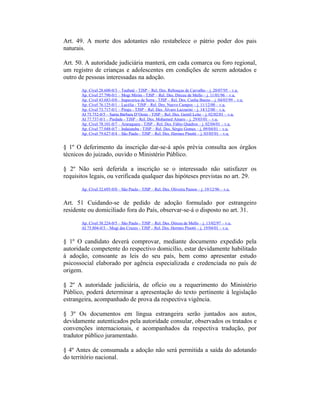 Art. 49. A morte dos adotantes não restabelece o pátrio poder dos pais
naturais.
Art. 50. A autoridade judiciária manterá, em cada comarca ou foro regional,
um registro de crianças e adolescentes em condições de serem adotados e
outro de pessoas interessadas na adoção.
Ap. Cível 28.600-0/3 – Taubaté - TJSP – Rel. Des. Rebouças de Carvalho – j. 20/07/95 – v.u.
Ap. Cível 27.790-0/1 – Mogi Mirim - TJSP – Rel. Des. Dirceu de Mello – j. 11/01/96 – v.u.
Ap. Cível 43.683-0/0 – Itapecerica da Serra - TJSP – Rel. Des. Cunha Bueno – j. 04/03/99 – v.u.
Ap. Cível 76.125-0/1 – Lucélia - TJSP – Rel. Des. Nuevo Campos – j. 11/12/00 – v.u.
Ap. Cível 73.717-0/1 – Piraju - TJSP – Rel. Des. Álvaro Lazzarini – j. 14/12/00 – v.u.
AI 75.752-0/5 – Santa Bárbara D’Oeste - TJSP – Rel. Des. Gentil Leite – j. 02/02/01 – v.u.
AI 77.737-0/1 – Piedade - TJSP – Rel. Des. Mohamed Amaro – j. 29/03/01 – v.u.
Ap. Cível 78.101-0/7 – Araraquara - TJSP – Rel. Des. Fábio Quadros – j. 02/04/01 – v.u.
Ap. Cível 77.048-0/7 – Indaiatuba - TJSP – Rel. Des. Sérgio Gomes – j. 09/04/01 – v.u.
Ap. Cível 79.627-0/4 – São Paulo - TJSP – Rel. Des. Hermes Pinotti – j. 03/05/01 – v.u.
§ 1º O deferimento da inscrição dar-se-á após prévia consulta aos órgãos
técnicos do juizado, ouvido o Ministério Público.
§ 2º Não será deferida a inscrição se o interessado não satisfazer os
requisitos legais, ou verificada qualquer das hipóteses previstas no art. 29.
Ap. Cível 32.695-0/0 – São Paulo - TJSP – Rel. Des. Oliveira Passos – j. 19/12/96 – v.u.
Art. 51 Cuidando-se de pedido de adoção formulado por estrangeiro
residente ou domiciliado fora do País, observar-se-á o disposto no art. 31.
Ap. Cível 38.224-0/5 – São Paulo - TJSP – Rel. Des. Dirceu de Mello – j. 13/02/97 – v.u.
AI 75.804-0/3 – Mogi das Cruzes - TJSP – Rel. Des. Hermes Pinotti – j. 19/04/01 – v.u.
§ 1º O candidato deverá comprovar, mediante documento expedido pela
autoridade competente do respectivo domicílio, estar devidamente habilitado
à adoção, consoante as leis do seu país, bem como apresentar estudo
psicossocial elaborado por agência especializada e credenciada no país de
origem.
§ 2º A autoridade judiciária, de ofício ou a requerimento do Ministério
Público, poderá determinar a apresentação do texto pertinente à legislação
estrangeira, acompanhado de prova da respectiva vigência.
§ 3º Os documentos em língua estrangeira serão juntados aos autos,
devidamente autenticados pela autoridade consular, observados os tratados e
convenções internacionais, e acompanhados da respectiva tradução, por
tradutor público juramentado.
§ 4º Antes de consumada a adoção não será permitida a saída do adotando
do território nacional.
 