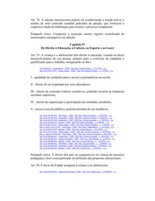 Art. 52. A adoção internacional poderá ser condicionada a estudo prévio e
análise de uma comissão estadual judiciária de adoção, que fornecerá o
respectivo laudo de habilitação para instruir o processo competente.
Parágrafo único. Competirá à comissão manter registro centralizado de
interessados estrangeiros em adoção.
Capítulo IV
Do Direito à Educação, à Cultura, ao Esporte e ao Lazer
Art. 53. A criança e o adolescente têm direito à educação, visando ao pleno
desenvolvimento de sua pessoa, preparo para o exercício da cidadania e
qualificação para o trabalho, assegurando-se-lhes:
AI 48.446-0/6 – Jardinópolis – TJSP – Rel. Des. Yussef Cahali – j. 17/12/98 – v.u.
Ap. Cível 58.179-0/5 – Santo André – TJSP – Rel. Des. Hermes Pinotti – j. 13/07/00 – v.u.
I - igualdade de condições para o acesso e permanência na escola;
II - direito de ser respeitado por seus educadores;
III - direito de contestar critérios avaliativos, podendo recorrer às instâncias
escolares superiores;
IV - direito de organização e participação em entidades estudantis;
V - acesso à escola pública e gratuita próxima de sua residência.
Ap. Cível 44.586-0/5 – São Paulo - TJSP – Rel. Des. Oetterer Guedes – j. 30/07/98 – v.u.
Ap. Cível 45.925-0/0 – Guarulhos - TJSP – Rel. Des. Oetterer Guedes – j. 30/07/98 – v.u.
Ap. Cível 46.521-0/4 - Guarulhos - TJSP – Rel. Des. Álvaro Lazzarini – j. 30/07/98 – v.u.
Ap. Cível 50.205-0/7 - Osasco - TJSP – Rel. Des. Márcio Bonilha – j. 10/09/98 – v.u.
Ap. Cível 49.187-0/0 – Serra Negra - TJSP – Rel. Des. Oetterer Guedes – j. 17/09/98 – v.u.
Rec. ex officio 50.271-0/7 – São Paulo - TJSP – Rel. Des. Cunha Bueno – j. 01/10/98 – v.u.
Ap. Cível 50.613-0/9 - Marília - TJSP – Rel. Des. Cunha Bueno – j. 01/10/98 – v.u.
Ap. Cível 50.376-0/6 – Mogi Guaçu - TJSP – Rel. Des. Álvaro Lazzarini – j. 08/10/98 – v.u.
Rec. ex officio 50.392-0/9 – São Paulo - TJSP – Rel. Des. Álvaro Lazzarini – j. 08/10/98 – v.u.
Ap. Cível 50.566-0/3 – Americana - TJSP – Rel. Des. Álvaro Lazzarini – j. 08/10/98 – v.u.
Ap. Cível 52.093-0/9 – Franco da Rocha - TJSP – Rel. Des. Alves Braga – j. 15/10/98 – v.u.
Ap. Cível 40.896-0/0 - Marília - TJSP – Rel. Des. Luís de Macedo – j. 16/10/98 - m.v.
Ap. Cível 46.606-0/2 – São Paulo - TJSP – Rel. Des. Yussef Cahali – j. 22/04/99 - v.u.
Ap. Cível 49.463-0/0 - Campinas - TJSP – Rel. Des. Oetterer Guedes – j. 19/08/99 – v.u.
Ap. Cível 69.069-0/9 - Barueri - TJSP – Rel. Des. Gentil Leite – j. 02/02/01 – v.u.
Parágrafo único. É direito dos pais ou responsáveis ter ciência do processo
pedagógico, bem como participar da definição das propostas educacionais.
Art. 54. É dever do Estado assegurar à criança e ao adolescente:
Ap. Cível 59.903-0/8 – Itapecerica da Serra - TJSP – Rel. Des. Gentil Leite – j. 03/08/00 – v.u.
 