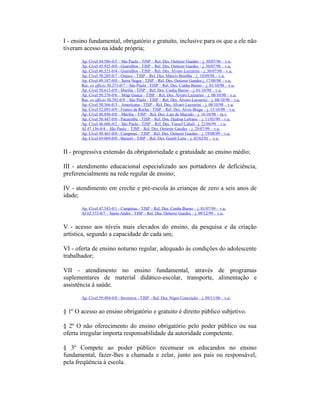 I - ensino fundamental, obrigatório e gratuito, inclusive para os que a ele não
tiveram acesso na idade própria;
Ap. Cível 44.586-0/5 – São Paulo - TJSP – Rel. Des. Oetterer Guedes – j. 30/07/98 – v.u.
Ap. Cível 45.925-0/0 - Guarulhos - TJSP – Rel. Des. Oetterer Guedes – j. 30/07/98 – v.u.
Ap. Cível 46.521-0/4 - Guarulhos - TJSP – Rel. Des. Álvaro Lazzarini – j. 30/07/98 – v.u.
Ap. Cível 50.205-0/7 - Osasco - TJSP – Rel. Des. Márcio Bonilha – j. 10/09/98 – v.u.
Ap. Cível 49.187-0/0 – Serra Negra - TJSP – Rel. Des. Oetterer Guedes j. 17/09/98 – v.u.
Rec. ex officio 50.271-0/7 – São Paulo - TJSP – Rel. Des. Cunha Bueno – j. 01/10/98 – v.u.
Ap. Cível 50.613-0/9 - Marília - TJSP – Rel. Des. Cunha Bueno – j. 01/10/98 – v.u.
Ap. Cível 50.376-0/6 – Mogi Guaçu - TJSP – Rel. Des. Álvaro Lazzarini – j. 08/10/98 – v.u.
Rec. ex officio 50.392-0/9 – São Paulo - TJSP – Rel. Des. Álvaro Lazzarini – j. 08/10/98 – v.u.
Ap. Cível 50.566-0/3 – Americana - TJSP – Rel. Des. Álvaro Lazzarini – j. 08/10/98 – v.u.
Ap. Cível 52.093-0/9 - Franco da Rocha - TJSP – Rel. Des. Alves Braga – j. 15/10/98 – v.u.
Ap. Cível 40.896-0/0 – Marília - TJSP – Rel. Des. Luís de Macedo – j. 16/10/98 – m.v.
Ap. Cível 50.447-0/0 - Pacaembu - TJSP – Rel. Des. Djalma Lofrano – j. 11/03/99 – v.u.
Ap. Cível 46.606-0/2 – São Paulo - TJSP – Rel. Des. Yussef Cahali– j. 22/04/99 – v.u.
AI 47.136-0/4 – São Paulo – TJSP – Rel. Des. Oetterer Guedes – j. 29/07/99 – v.u.
Ap. Cível 49.463-0/0 - Campinas - TJSP – Rel. Des. Oetterer Guedes – j. 19/08/99 – v.u.
Ap. Cível 69.069-0/0 - Barueri - TJSP – Rel. Des. Gentil Leite – j. 02/02/01 – v.u.
II - progressiva extensão da obrigatoriedade e gratuidade ao ensino médio;
III - atendimento educacional especializado aos portadores de deficiência,
preferencialmente na rede regular de ensino;
IV - atendimento em creche e pré-escola às crianças de zero a seis anos de
idade;
Ap. Cível 47.543-0/1 - Campinas - TJSP – Rel. Des. Cunha Bueno – j. 01/07/99 – v.u.
AI 65.373-0/7 – Santo André - TJSP – Rel. Des. Oetterer Guedes – j. 09/12/99 – v.u.
V - acesso aos níveis mais elevados do ensino, da pesquisa e da criação
artística, segundo a capacidade de cada um;
VI - oferta de ensino noturno regular, adequado às condições do adolescente
trabalhador;
VII - atendimento no ensino fundamental, através de programas
suplementares de material didático-escolar, transporte, alimentação e
assistência à saúde.
Ap. Cível 59.494-0/0 - Ituverava - TJSP – Rel. Des. Nigro Conceição – j. 09/11/00 – v.u.
§ 1º O acesso ao ensino obrigatório e gratuito é direito público subjetivo.
§ 2º O não oferecimento do ensino obrigatório pelo poder público ou sua
oferta irregular importa responsabilidade da autoridade competente.
§ 3º Compete ao poder público recensear os educandos no ensino
fundamental, fazer-lhes a chamada e zelar, junto aos pais ou responsável,
pela freqüência à escola.
 