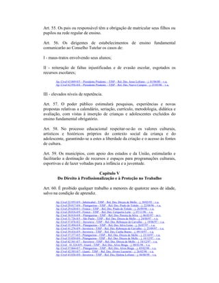 Art. 55. Os pais ou responsável têm a obrigação de matricular seus filhos ou
pupilos na rede regular de ensino.
Art. 56. Os dirigentes de estabelecimentos de ensino fundamental
comunicarão ao Conselho Tutelar os casos de:
I - maus-tratos envolvendo seus alunos;
II - reiteração de faltas injustificadas e de evasão escolar, esgotados os
recursos escolares;
Ap. Cível 63.069-0/5 – Presidente Prudente – TJSP – Rel. Des. Jesus Lofrano – j. 01/06/00 – v.u.
Ap. Cível 62.956-0/6 – Presidente Prudente – TJSP – Rel. Des. Nuevo Campos – j. 25/05/00 – v.u.
III - elevados níveis de repetência.
Art. 57. O poder público estimulará pesquisas, experiências e novas
propostas relativas a calendário, seriação, currículo, metodologia, didática e
avaliação, com vistas à inserção de crianças e adolescentes excluídos do
ensino fundamental obrigatório.
Art. 58. No processo educacional respeitar-se-ão os valores culturais,
artísticos e históricos próprios do contexto social da criança e do
adolescente, garantindo-se a estes a liberdade da criação e o acesso às fontes
de cultura.
Art. 59. Os municípios, com apoio dos estados e da União, estimularão e
facilitarão a destinação de recursos e espaços para programações culturais,
esportivas e de lazer voltadas para a infância e a juventude.
Capítulo V
Do Direito à Profissionalização e à Proteção no Trabalho
Art. 60. É proibido qualquer trabalho a menores de quatorze anos de idade,
salvo na condição de aprendiz.
Ap. Cível 22.955-0/9 - Jaboticabal - TJSP – Rel. Des. Dirceu de Mello – j. 30/03/95 – v.u.
Ap. Cível 29.017-0/0 – Pitangueiras - TJSP – Rel. Des. Prado de Toledo – j. 22/08/96 – v.u.
Ap. Cível 29.620-0/1 - Franca - TJSP – Rel. Des. Prado de Toledo – j. 26/09/96 – v.u.
Ap. Cível 28.816-0/9 - Franca - TJSP – Rel. Des. Cerqueira Leite – j. 07/11/96 – v.u.
Ap. Cível 30.818-0/8 – Pitangueiras - TJSP – Rel. Des. Pereira da Silva – j. 06/03/97 – m.v.
Ap. Cível 31.726-0/5 – São Paulo - TJSP – Rel. Des. Dirceu de Mello – j. 24/04/97 – v.u.
Ap. Cível 37.876-0/2 – Ituverava - TJSP – Rel. Des. Rebouças de Carvalho – j. 19/06/97 – v.u.
Ap. Cível 35.494-0/4 – Pitangueiras - TJSP – Rel. Des. Silva Leme – j. 26/07/97 – v.u.
Ap. Cível 41.276-0/9 - Ituverava - TJSP – Rel. Des. Rebouças de Carvalho – j. 25/09/97 – v.u.
Ap. Cível 39.416-0/9 - Ituverava - TJSP – Rel. Des. Cunha Bueno – j. 09/10/97 – v.u.
Ap. Cível 37.377-0/5 - Pitangueiras - TJSP – Rel. Des. Dirceu de Mello – j. 23/10/97 – v.u.
Ap. Cível 35.850-0/0 - Pitangueiras - TJSP – Rel. Des. Dirceu de Mello – j. 18/12/97 – v.u.
Ap. Cível 42.561-0/7 – Ituverava - TJSP – Rel. Des. Dirceu de Mello – j. 18/12/97 – v.u.
Ap. Cível 41.324-0/9 - Guará - TJSP – Rel. Des. Alves Braga – j. 08/01/98 – v.u.
Ap. Cível 37.064-0/7 – Pitangueiras - TJSP – Rel. Des. Alves Braga – j. 05/02/98 – v.u.
Ap. Cível 42.583-0/7 - Guará - TJSP – Rel. Des. Álvaro Lazzarini – j. 26/02/98 – v.u.
Ap. Cível 43.836-0/0 - Ituverava - TJSP – Rel. Des. Djalma Lofrano – j. 04/06/98 – v.u.
 