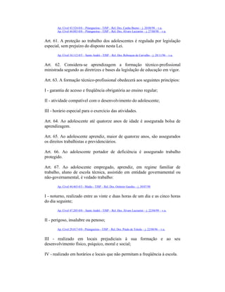 Ap. Cível 43.524-0/6 – Pitangueiras - TJSP – Rel. Des. Cunha Bueno – j. 20/08/98 – v.u.
Ap. Cível 44.883-0/0 – Pitangueiras - TJSP – Rel. Des. Álvaro Lazzarini – j. 27/08/98 – v.u.
Art. 61. A proteção ao trabalho dos adolescentes é regulada por legislação
especial, sem prejuízo do disposto nesta Lei.
Ap. Cível 34.112-0/5 – Santo André - TJSP – Rel. Des. Rebouças de Carvalho – j. 28/11/96 – v.u.
Art. 62. Considera-se aprendizagem a formação técnico-profissional
ministrada segundo as diretrizes e bases da legislação de educação em vigor.
Art. 63. A formação técnico-profissional obedecerá aos seguintes princípios:
I - garantia de acesso e freqüência obrigatória ao ensino regular;
II - atividade compatível com o desenvolvimento do adolescente;
III - horário especial para o exercício das atividades.
Art. 64. Ao adolescente até quatorze anos de idade é assegurada bolsa de
aprendizagem.
Art. 65. Ao adolescente aprendiz, maior de quatorze anos, são assegurados
os direitos trabalhistas e previdenciários.
Art. 66. Ao adolescente portador de deficiência é assegurado trabalho
protegido.
Art. 67. Ao adolescente empregado, aprendiz, em regime familiar de
trabalho, aluno de escola técnica, assistido em entidade governamental ou
não-governamental, é vedado trabalho:
Ap. Cível 44.465-0/3 - Matão - TJSP – Rel. Des. Oetterer Guedes – j. 30/07/98
I - noturno, realizado entre as vinte e duas horas de um dia e as cinco horas
do dia seguinte;
Ap. Cível 47.205-0/0 – Santo André - TJSP – Rel. Des. Álvaro Lazzarini – j. 22/04/99 – v.u.
II - perigoso, insalubre ou penoso;
Ap. Cível 29.017-0/0 - Pitangueiras - TJSP – Rel. Des. Prado de Toledo – j. 22/08/96 – v.u.
III - realizado em locais prejudiciais à sua formação e ao seu
desenvolvimento físico, psíquico, moral e social;
IV - realizado em horários e locais que não permitam a freqüência à escola.
 