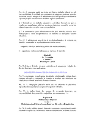 Art. 68. O programa social que tenha por base o trabalho educativo, sob
responsabilidade de entidade governamental ou não-governamental sem fins
lucrativos, deverá assegurar ao adolescente que dele participe condições de
capacitação para o exercício de atividade regular remunerada.
§ 1º Entende-se por trabalho educativo a atividade laboral em que as
exigências pedagógicas relativas ao desenvolvimento pessoal e social do
educando prevalecem sobre o aspecto produtivo.
§ 2º A remuneração que o adolescente recebe pelo trabalho efetuado ou a
participação na venda dos produtos de seu trabalho não desfigura o caráter
educativo.
Art. 69. O adolescente tem direito à profissionalização e à proteção no
trabalho, observados os seguintes aspectos, entre outros:
I - respeito à condição peculiar de pessoa em desenvolvimento;
II - capacitação profissional adequada ao mercado de trabalho.
Título III
Da Prevenção
Capítulo I
Disposições Gerais
Art. 70. É dever de todos prevenir a ocorrência de ameaça ou violação dos
direitos da criança e do adolescente.
Ap. Cível 24.191-0/6 - Guararapes - TJSP – Rel. Des. Carlos Ortiz – j. 10/08/95 – v.u.
Art. 71. A criança e o adolescente têm direito a informação, cultura, lazer,
esportes, diversões, espetáculos e produtos e serviços que respeitem sua
condição peculiar de pessoa em desenvolvimento.
Art. 72. As obrigações previstas nesta Lei não excluem da prevenção
especial outras decorrentes dos princípios por ela adotados.
Art. 73. A inobservância das normas de prevenção importará em
responsabilidade da pessoa física ou jurídica, nos termos desta Lei.
Capítulo II
Da Prevenção Especial
Seção I
Da informação, Cultura, Lazer, Esportes, Diversões e Espetáculos
Art. 74. O poder público, através do órgão competente, regulará as diversões
e espetáculos públicos, informando sobre a natureza deles, as faixas etárias a
 