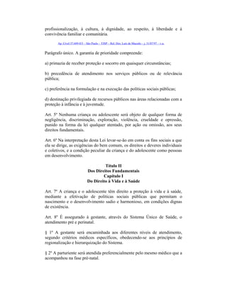 profissionalização, à cultura, à dignidade, ao respeito, à liberdade e à
convivência familiar e comunitária.
Ap. Cível 37.609-0/5 – São Paulo – TJSP – Rel. Des. Luís de Macedo – j. 31/07/97 – v.u.
Parágrafo único. A garantia de prioridade compreende:
a) primazia de receber proteção e socorro em quaisquer circunstâncias;
b) precedência de atendimento nos serviços públicos ou de relevância
pública;
c) preferência na formulação e na execução das políticas sociais públicas;
d) destinação privilegiada de recursos públicos nas áreas relacionadas com a
proteção à infância e à juventude.
Art. 5º Nenhuma criança ou adolescente será objeto de qualquer forma de
negligência, discriminação, exploração, violência, crueldade e opressão,
punido na forma da lei qualquer atentado, por ação ou omissão, aos seus
direitos fundamentais.
Art. 6º Na interpretação desta Lei levar-se-ão em conta os fins sociais a que
ela se dirige, as exigências do bem comum, os direitos e deveres individuais
e coletivos, e a condição peculiar da criança e do adolescente como pessoas
em desenvolvimento.
Título II
Dos Direitos Fundamentais
Capítulo I
Do Direito à Vida e à Saúde
Art. 7º A criança e o adolescente têm direito a proteção à vida e à saúde,
mediante a efetivação de políticas sociais públicas que permitam o
nascimento e o desenvolvimento sadio e harmonioso, em condições dignas
de existência.
Art. 8º É assegurado à gestante, através do Sistema Único de Saúde, o
atendimento pré e perinatal.
§ 1º A gestante será encaminhada aos diferentes níveis de atendimento,
segundo critérios médicos específicos, obedecendo-se aos princípios de
regionalização e hierarquização do Sistema.
§ 2º A parturiente será atendida preferencialmente pelo mesmo médico que a
acompanhou na fase pré-natal.
 