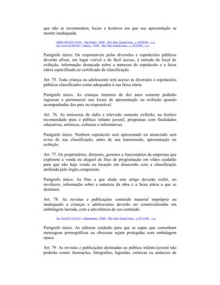 que não se recomendem, locais e horários em que sua apresentação se
mostre inadequada.
ADIN 209.423-1/0-01 – São Paulo - TJSP – Rel. Des. Sousa Lima – j. 28/02/96 – v.u.
Ap. Cível 65.094-0/3 - Santos - TJSP – Rel. Des. Gentil Leite – j. 19/10/00 – v.u.
Parágrafo único. Os responsáveis pelas diversões e espetáculos públicos
deverão afixar, em lugar visível e de fácil acesso, à entrada do local de
exibição, informação destacada sobre a natureza do espetáculo e a faixa
etária especificada no certificado de classificação.
Art. 75. Toda criança ou adolescente terá acesso às diversões e espetáculos
públicos classificados como adequados à sua faixa etária.
Parágrafo único. As crianças menores de dez anos somente poderão
ingressar e permanecer nos locais de apresentação ou exibição quando
acompanhadas dos pais ou responsável.
Art. 76. As emissoras de rádio e televisão somente exibirão, no horário
recomendado para o público infanto juvenil, programas com finalidades
educativas, artísticas, culturais e informativas.
Parágrafo único. Nenhum espetáculo será apresentado ou anunciado sem
aviso de sua classificação, antes de sua transmissão, apresentação ou
exibição.
Art. 77. Os proprietários, diretores, gerentes e funcionários de empresas que
explorem a venda ou aluguel de fitas de programação em vídeo cuidarão
para que não haja venda ou locação em desacordo com a classificação
atribuída pelo órgão competente.
Parágrafo único. As fitas a que alude este artigo deverão exibir, no
invólucro, informação sobre a natureza da obra e a faixa etária a que se
destinam.
Art. 78. As revistas e publicações contendo material impróprio ou
inadequado a crianças e adolescentes deverão ser comercializadas em
embalagem lacrada, com a advertência de seu conteúdo.
Ap. Cível 67.122-0/7 - Adamantina - TJSP – Rel. Des. Gentil Leite – j. 07/12/00 – v.u.
Parágrafo único. As editoras cuidarão para que as capas que contenham
mensagens pornográficas ou obscenas sejam protegidas com embalagem
opaca.
Art. 79. As revistas e publicações destinadas ao público infanto-juvenil não
poderão conter ilustrações, fotografias, legendas, crônicas ou anúncios de
 