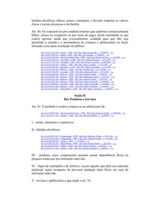 bebidas alcoólicas, tabaco, armas e munições, e deverão respeitar os valores
éticos e sociais da pessoa e da família.
Art. 80. Os responsáveis por estabelecimentos que explorem comercialmente
bilhar, sinuca ou congênere ou por casas de jogos, assim entendidas as que
realize apostas, ainda que eventualmente, cuidarão para que não seja
permitida a entrada e a permanência de crianças e adolescentes no local,
afixando aviso para orientação do público.
Ap. Cível 21.765-0/4 – Santos - TJSP – Rel. Des. Nigro Conceição – j. 20/04/95 – v.u.
Ap. Cível 23.939-0/3 - Santos - TJSP – Rel. Des. Ney Almada – j. 29/06/95 – v.u.
Ap. Cível 26.368-0/9 – São José do Rio Preto - TJSP – Rel. Des. Pereira da Silva – j. 16/05/96 – v.u.
Ap. Cível 45.786-0/5 – São Paulo - TJSP – Rel. Des. Oetterer Guedes – j. 05/11/98 – v.u.
Ap. Cível 55.577-0/0 – Ourinhos - TJSP – Rel. Des. Álvaro Lazzarini – j. 04/05/00 – v.u.
Ap. Cível 65.241-0/5 - Atibaia - TJSP – Rel. Des. Nuevo Campos – j. 13/11/00 – v.u.
Ap. Cível 60.542-0/2 - Igarapava - TJSP – Rel. Des. Nigro Conceição – j. 23/11/00 – v.u.
Ap. Cível 67.922-0/8 - Mococa - TJSP – Rel. Des. Gentil Leite – j. 21/112/00 – v.u.
Ap. Cível 67.703-0/9 – Caconde - TJSP – Rel. Des. Hermes Pinotti – j. 28/12/00 – v.u.
Ap. Cível 68.386-0/8 - Mococa - TJSP – Rel. Des. Hermes Pinotti – j. 18/01/01 – v.u.
Ap. Cível 68.467-0/8 - Mococa - TJSP – Rel. Des. Mohamed Amaro – j. 18/01/01 – v.u.
Ap. Cível 68.553-0/0 - Mococa - TJSP – Rel. Des. Hermes Pinotti – j. 18/01/01 – v.u.
Ap. Cível 72.467-0/2 - Mococa - TJSP – Rel. Des. Nigro Conceição – j. 05/04/01 – v.u.
Ap. Cível 72.290-0/4 - Caconde - TJSP – Rel. Des. Nigro Conceição – j. 19/04/01 – v.u.
Ap. Cível 64.215-0/0 - Batatais - TJSP – Rel. Des. Nigro Conceição – j. 10/05/01 – v.u.
Ap. Cível 66.242-0/7 – Mogi Mirim - TJSP – Rel. Des. Nigro Conceição – j. 10/05/01 – v.u.
Seção II
Dos Produtos e Serviços
Art. 81. É proibida a venda à criança ou ao adolescente de:
Ap. Cível 26.857-0/0 – São José do Rio Preto - TJSP – Rel. Des. Prado de Toledo – j. 09/05/96 – v.u.
Ap. Cível 30.111-0/1 - Amparo - TJSP – Rel. Des. Dirceu de Mello – j. 12/09/96 – v.u.
I – armas, munições e explosivos;
II - bebidas alcoólicas;
Ap. Cível 30.975-0/3 - Votuporanga - TJSP – Rel. Des. Prado de Toledo – j. 28/11/96 – v.u.
Ap. Cível 45.674-0/4 - Votuporanga - TJSP – Rel. Des. Oetterer Guedes – j. 15/10/98 – m.v.
Ap. Cível 66.382-0/5 – Atibaia - TJSP – j. 14/12/00 – v.u.
Ap. Cível 68.332-0/2 – Mogi Mirim - TJSP – Rel. Des. Hermes Pinotti – j. 02/02/01 – v.u.
Ap. Cível 69.330-0/0 - Atibaia - TJSP – Rel. Des. Hermes Pinotti – j. 22/02/01 – v.u.
Ap. Cível 62.117-0/8 - Atibaia - TJSP – Rel. Des. Álvaro Lazzarini – j. 10/05/01 – v.u.
III - produtos cujos componentes possam causar dependência física ou
psíquica ainda que por utilização indevida;
IV - fogos de estampido e de artifício, exceto aqueles que pelo seu reduzido
potencial sejam incapazes de provocar qualquer dano físico em caso de
utilização indevida;
V - revistas e publicações a que alude o art. 78;
 