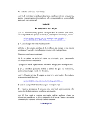 VI - bilhetes lotéricos e equivalentes.
Art. 82. É proibida a hospedagem de criança ou adolescente em hotel, motel,
pensão ou estabelecimento congênere, salvo se autorizado ou acompanhado
pelos pais ou responsável.
Seção III
Da Autorização para Viajar
Art. 83. Nenhuma criança poderá viajar para fora da comarca onde reside,
desacompanhada dos pais ou responsável, sem expressa autorização judicial.
Ap. Cível 28.339-0/1 – São Paulo - TJSP – Rel. Des. Prado de Toledo – j. 08/08/96 – v.u.
Ap. Cível 47.850-0/2 - Marília - TJSP – Rel. Des. Álvaro Lazzarini – j. 22/04/99 – v.u.
§ 1º A autorização não será exigida quando:
a) tratar-se de comarca contígua à da residência da criança, se na mesma
unidade da Federação, ou incluída na mesma região metropolitana;
b) a criança estiver acompanhada:
1) de ascendente ou colateral maior, até o terceiro grau, comprovado
documentalmente o parentesco;
2) de pessoa maior, expressamente autorizada pelo pai, mãe ou responsável.
§ 2º A autoridade judiciária poderá, a pedido dos pais ou responsável,
conceder autorização válida por dois anos.
Art. 84. Quando se tratar de viagem ao exterior, a autorização é dispensável,
se a criança ou adolescente:
Ap. Cível 45.832-0/6 – Embu - TJSP – Rel. Des. Alves Braga – j. 06/08/98 – v.u.
I - estiver acompanhado de ambos os pais ou responsável;
II - viajar na companhia de um dos pais, autorizado expressamente pelo
outro através de documento com firma reconhecida.
Art. 85. Sem prévia e expressa autorização judicial, nenhuma criança ou
adolescente nascido em território nacional poderá sair do País em companhia
de estrangeiro residente ou domiciliado no exterior.
Parte Especial
 
