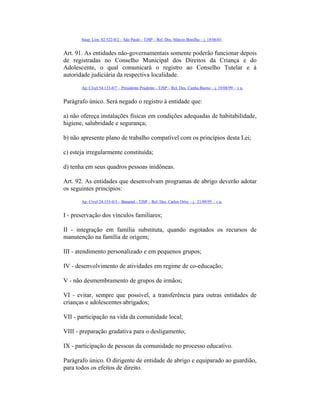 Susp. Lim. 82.522-0/2 – São Paulo - TJSP – Rel. Des. Márcio Bonilha – j. 18/06/01
Art. 91. As entidades não-governamentais somente poderão funcionar depois
de registradas no Conselho Municipal dos Direitos da Criança e do
Adolescente, o qual comunicará o registro ao Conselho Tutelar e à
autoridade judiciária da respectiva localidade.
Ap. Cível 54.133-0/7 – Presidente Prudente - TJSP – Rel. Des. Cunha Bueno – j. 19/08/99 – v.u.
Parágrafo único. Será negado o registro à entidade que:
a) não ofereça instalações físicas em condições adequadas de habitabilidade,
higiene, salubridade e segurança;
b) não apresente plano de trabalho compatível com os princípios desta Lei;
c) esteja irregularmente constituída;
d) tenha em seus quadros pessoas inidôneas.
Art. 92. As entidades que desenvolvam programas de abrigo deverão adotar
os seguintes princípios:
Ap. Cível 24.153-0/3 – Bananal - TJSP – Rel. Des. Carlos Ortiz – j. 21/09/95 – v.u.
I - preservação dos vínculos familiares;
II - integração em família substituta, quando esgotados os recursos de
manutenção na família de origem;
III - atendimento personalizado e em pequenos grupos;
IV - desenvolvimento de atividades em regime de co-educação;
V - não desmembramento de grupos de irmãos;
VI - evitar, sempre que possível, a transferência para outras entidades de
crianças e adolescentes abrigados;
VII - participação na vida da comunidade local;
VIII - preparação gradativa para o desligamento;
IX - participação de pessoas da comunidade no processo educativo.
Parágrafo único. O dirigente de entidade de abrigo e equiparado ao guardião,
para todos os efeitos de direito.
 