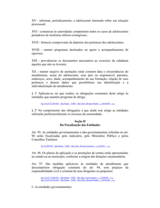XV - informar, periodicamente, o adolescente internado sobre sua situação
processual;
XVI - comunicar às autoridades competentes todos os casos de adolescentes
portadores de moléstias infecto-contagiosas;
XVII - fornecer comprovante de depósito dos pertences dos adolescentes;
XVIII - manter programas destinados ao apoio e acompanhamento de
egressos;
XIX - providenciar os documentos necessários ao exercício da cidadania
àqueles que não os tiverem;
XX - manter arquivo de anotações onde constem data e circunstâncias do
atendimento, nome do adolescente, seus pais ou responsável, parentes,
endereços, sexo, idade, acompanhamento da sua formação, relação de seus
pertences e demais dados que possibilitem sua identificação e a
individualização do atendimento.
§ 1º Aplicam-se, no que couber, as obrigações constantes deste artigo às
entidades que mantêm programa de abrigo.
Ap. Cível 53.258-0/0 – São Paulo – TJSP – Rel. Des. Hermes Pinotti – j. 03/02/00 – v.u.
§ 2º No cumprimento das obrigações a que alude este artigo as entidades
utilizarão preferencialmente os recursos da comunidade.
Seção II
Da Fiscalização das Entidades
Art. 95. As entidades governamentais e não-governamentais referidas no art.
90 serão fiscalizadas pelo Judiciário, pelo Ministério Público e pelos
Conselhos Tutelares.
AI 74.599-0/9 – São Paulo - TJSP – Rel. Des. Álvaro Lazzarini – j. 22/03/01 – v.u.
Art. 96. Os planos de aplicação e as prestações de contas serão apresentados
ao estado ou ao município, conforme a origem das dotações orçamentárias.
Art. 97. São medidas aplicáveis às entidades de atendimento que
descumprirem obrigação constante do art. 94, sem prejuízo da
responsabilidade civil e criminal de seus dirigentes ou prepostos:
Ap. Cível 17.696-0/4 – São Paulo - TJSP – Rel. Des. Lair Loureiro – j. 23/06/94 – v.u.
Ap. Cível 53.258-0/0 – São Paulo – TJSP – Rel. Des. Hermes Pinotti – j. 03/02/00 – v.u.
I - às entidades governamentais:
 