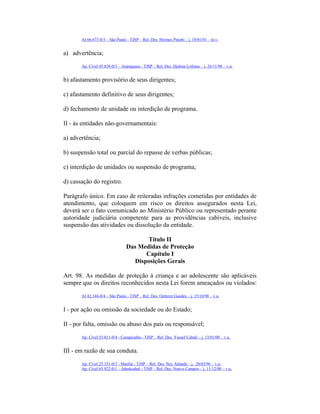 AI 66.673-0/3 – São Paulo - TJSP – Rel. Des. Hermes Pinotti – j. 18/01/01 – m.v.
a) advertência;
Ap. Cível 45.838-0/3 – Araraquara - TJSP – Rel. Des. Djalma Lofrano – j. 26/11/98 – v.u.
b) afastamento provisório de seus dirigentes;
c) afastamento definitivo de seus dirigentes;
d) fechamento de unidade ou interdição de programa.
II - às entidades não-governamentais:
a) advertência;
b) suspensão total ou parcial do repasse de verbas públicas;
c) interdição de unidades ou suspensão de programa;
d) cassação do registro.
Parágrafo único. Em caso de reiteradas infrações cometidas por entidades de
atendimento, que coloquem em risco os direitos assegurados nesta Lei,
deverá ser o fato comunicado ao Ministério Público ou representado perante
autoridade judiciária competente para as providências cabíveis, inclusive
suspensão das atividades ou dissolução da entidade.
Título II
Das Medidas de Proteção
Capítulo I
Disposições Gerais
Art. 98. As medidas de proteção à criança e ao adolescente são aplicáveis
sempre que os direitos reconhecidos nesta Lei forem ameaçados ou violados:
AI 42.144-0/4 – São Paulo - TJSP – Rel. Des. Oetterer Guedes – j. 15/10/98 – v.u.
I - por ação ou omissão da sociedade ou do Estado;
II - por falta, omissão ou abuso dos pais ou responsável;
Ap. Cível 53.811-0/4 - Carapicuíba - TJSP – Rel. Des. Yussef Cahali – j. 13/01/00 – v.u.
III - em razão de sua conduta.
Ap. Cível 25.331-0/3 - Marília - TJSP – Rel. Des. Ney Almada – j. 28/03/96 – v.u.
Ap. Cível 65.922-0/1 – Jaboticabal - TJSP – Rel. Des. Nuevo Campos – j. 11/12/00 – v.u.
 