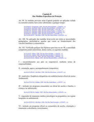 Capítulo II
Das Medidas Específicas de Proteção
Art. 99. As medidas previstas neste Capítulo poderão ser aplicadas isolada
ou cumulativamente, bem como substituídas a qualquer tempo.
AI 25.996-0/7 - Votuporanga - TJSP – Rel. Des. Dirceu de Mello – j. 20/06/96 – v.u.
AI 25.240-0/8 – São Paulo - TJSP – Rel. Des. Dirceu de Mello – j. 01/08/96 – v.u.
AI 48.202-0/3 – São Paulo - TJSP – Rel. Des. Yussef Cahali – j. 19/11/98 – v.u.
AI 45.881-0/9 – São Paulo - TJSP – Rel. Des. Oetterer Guedes – j. 11/02/99 – v.u.
AI 63.831-0/3 – São Paulo - TJSP – Rel. Des. Álvaro Lazzarini – j. 16/03/00 – v.u.
AI 69.246-0/7 – São Paulo - TJSP – Rel. Des. Gentil Leite – j. 19/10/00 – v.u.
Ap. Cível 66.209-0/7 – São Paulo - TJSP – Rel. Des. Jesus Lofrano – j. 04/12/00 – v.u.
Art. 100. Na aplicação das medidas levar-se-ão em conta as necessidades
pedagógicas, preferindo-se aquelas que visem ao fortalecimento dos
vínculos familiares e comunitários.
Art. 101. Verificada qualquer das hipóteses previstas no art. 98, a autoridade
competente poderá determinar, dentre outras, as seguintes medidas:
AI 19.235-0/6 - Atibaia - TJSP – Rel. Des. Dirceu de Mello – j. 16/02/95 – v.u.
AI 19.467-0/4 – Atibaia - TJSP – Rel. Des. Dirceu de Mello – j. 09/03/95 – v.u.
Ap. Cível 22.935-0/8 - Jaú - TJSP – Rel. Des. Yussef Cahali – j. 06/04/95 – v.u.
Ap. Cível 25.210-0/1 - Marília - TJSP – Rel. Des. Dirceu de Mello – j. 08/02/96 – v.u.
I - encaminhamento aos pais ou responsável, mediante termo de
responsabilidade;
II - orientação, apoio e acompanhamento temporários;
Ap. Cível 35.426-0/5 – São Paulo - TJSP – Rel. Des. Silva Leme – j. 16/01/97 – v.u.
III - matrícula e freqüência obrigatórias em estabelecimento oficial de ensino
fundamental;
Ap. Cível 37.615-0/2 - Cubatão - TJSP – Rel. Des. Cunha Bueno – j. 10/07/97 – v.u.
IV - inclusão em programa comunitário ou oficial de auxílio à família, à
criança e ao adolescente;
Ap. Cível 47.842-0/6 - Jundiaí - TJSP – Rel. Des. Oetterer Guedes – j. 24/06/99 – v.u.
V - requisição de tratamento médico, psicológico ou psiquiátrico, em regime
hospitalar ou ambulatorial;
Ap. Cível 24.501-0/2 – São Paulo - TJSP – Rel. Des. Nigro Conceição – j. 07/08/97 – v.u.
VI - inclusão em programa oficial ou comunitário de auxílio, orientação e
tratamento a alcoólatras e toxicômanos;
 