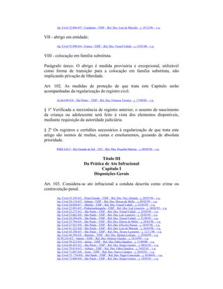 Ap. Cível 33.806-0/5 - Campinas - TJSP – Rel. Des. Luis de Macedo – j. 19/12/96 – v.u.
VII - abrigo em entidade;
Ap. Cível 55.990-0/4 - Franca - TJSP – Rel. Des. Yussef Cahali – j. 13/01/00 – v.u.
VIII - colocação em família substituta.
Parágrafo único. O abrigo é medida provisória e excepcional, utilizável
como forma de transição para a colocação em família substituta, não
implicando privação de liberdade.
Art. 102. As medidas de proteção de que trata este Capítulo serão
acompanhadas da regularização do registro civil.
AI 66.649-0/4 – São Paulo – TJSP – Rel. Des. Fonseca Tavares – j. 17/08/00 – v.u.
§ 1º Verificada a inexistência de registro anterior, o assento de nascimento
da criança ou adolescente será feito à vista dos elementos disponíveis,
mediante requisição da autoridade judiciária.
§ 2º Os registros e certidões necessários à regularização de que trata este
artigo são isentos de multas, custas e emolumentos, gozando de absoluta
prioridade.
RMS 6.013 – Rio Grande do Sul – STJ – Rel. Min. Peçanha Martins – j. 09/05/96 – v.u.
Título III
Da Prática de Ato Infracional
Capítulo I
Disposições Gerais
Art. 103. Considera-se ato infracional a conduta descrita como crime ou
contravenção penal.
Ap. Cível 19.195-0/2 – Praia Grande - TJSP – Rel. Des. Ney Almada – j. 28/07/94 – v.u.
Ap. Cível 20.118-0/5 - Atibaia - TJSP – Rel. Des. Dirceu de Mello – j. 09/02/95 – v.u.
Ap. Cível 24.020-0/7 – Marília - TJSP – Rel. Des. Yussef Cahali – j. 23/03/95 – v.u.
Ap. Cível 22.893-0/5 - Pindamonhangaba - TJSP – Rel. Des. Lair Loureiro – j. 30/03/95 – v.u.
Ap. Cível 23.275-0/2 – São Paulo - TJSP – Rel. Des. Yussef Cahali – j. 25/05/95 – v.u.
Ap. Cível 23.682-0/0 – São Paulo - TJSP – Rel. Des. Lair Loureiro – j. 25/05/95 – v.u.
Ap. Cível 24.294-0/6 – São Paulo - TJSP – Rel. Des. Yussef Cahali – j. 21/09/95 – v.u.
Ap. Cível 25.704.0/6 – São Paulo - TJSP – Rel. Des. Dirceu de Mello – j. 28/03/96 – v.u.
Ap. Cível 27.921-0/0 – São Paulo - TJSP – Rel. Des. Oliveira Passos – j. 18/07/96 – v.u.
Ap. Cível 41.322-0/0 – São Paulo - TJSP – Rel. Des. Luis de Macedo – j. 26/03/98 – v.u.
Ap. Cível 43.180-0/5 – São Paulo - TJSP – Rel. Des. Álvaro Lazzarini – j. 12/11/98 – v.u.
Ap. Cível 46.384-0/8 – Batatais - TJSP – Rel. Des. Djalma Lofrano – j. 29/04/99 – v.u.
AI 59.216-0/2 – Santos - TJSP – Rel. Des. Oetterer Guedes – j. 14/10/99 – v.u.
Ap. Cível 59.223-0/4 – Jarinu - TJSP – Rel. Des. Fábio Quadros – j. 11/09/00 – v.u.
Ap. Cível 68.435-0/2 – São Paulo - TJSP – Rel. Des. Sérgio Gomes – j. 08/01/01 – v.u.
Ap. Cível 70.819-0/5 – Atibaia - TJSP – Rel. Des. Fábio Quadros – j. 19/02/01 – v.u.
Ap. Cível 71.847-0/0 – Assis - TJSP – Rel. Des. Nuevo Campos – j. 26/03/01 – v.u.
Ap. Cível 73. 774-0/0 – São Paulo - TJSP – Rel. Des. Nigro Conceição – j. 05/04/01 – v.u.
Ap. Cível 73.800-0/0 – São Paulo - TJSP – Rel. Des. Sérgio Gomes – j. 14/05/01 – v.u.
 