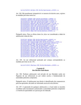Ap. Cível 74.625-0/9 – São Paulo - TJSP – Rel. Des. Nigro Conceição – j. 05/04/01 – v.u.
Art. 104. São penalmente inimputáveis os menores de dezoito anos, sujeitos
às medidas previstas nesta Lei.
AI 32.387-0/4 – Cafelândia - TJSP – Rel. Des. Luis de Macedo – j. 29/08/96 – v.u.
AI 45.852-0/7 – São Paulo - TJSP – Rel. Des. Álvaro Lazzarini – j. 03/12/98 – v.u.
Ap. Cível 58.697-0/9 – Juquiá - TJSP – Rel. Des. Nuevo Campos – j. 13/07/00 – v.u.
Ap. Cível 64.591-0/4 – Tupã - TJSP – Rel. Des. Nuevo Campos – j. 13/11/00 – v.u.
Ap. Cível 65.422-0/1 – Borborema - TJSP – Rel. Des. Nuevo Campos – j. 13/11/00 – v.u.
Ap. Cível 66.207-0/8 – Sumaré - TJSP – Rel. Des. Nuevo Campos – j. 11/12/00 – v.u.
Ap. Cível 67.024-0/0 - Avaré - TJSP – Rel. Des. Jesus Lofrano – j. 11/12/00 – v.u.
Ap. Cível 59.085-0/3 – São Paulo - TJSP – Rel. Des. Fábio Quadros – j. 18/12/00 – v.u.
Ap. Cível 66.753-0/9 – São Paulo - TJSP – Rel. Des. Fábio Quadros – j. 18/12/00 – v.u.
Ap. Cível 67.760-0/8 – São Paulo - TJSP – Rel. Des. Nuevo Campos – j. 29/01/01 – v.u.
Ap. Cível 73.034-0/4 – Matão - TJSP – Rel. Des. Gentil Leite – j. 05/04/01 – v.u.
Parágrafo único. Para os efeitos desta Lei, deve ser considerada a idade do
adolescente à data do fato.
AI 18.071-0/0 – São Paulo - TJSP – Rel. Des. Nigro Conceição – j. 06/04/95 – v.u.
AI 23.332-0/3 – São Paulo - TJSP – Rel. Des. Ney Almada – j. 11/05/96 – v.u.
Ap. Cível 29.910-0/5 – Campos do Jordão - TJSP – Rel. Des. Oliveira Passos – j. 12/09/96 – v.u.
Ap. Cível 29.919-0/6 – São Paulo - TJSP – Rel. Des. Cerqueira Leite – j. 02/01/97 – v.u.
AI 23.257-0/0 – São Paulo - TJSP – Rel. Des. Ney Almada – j. 01/07/97 – v.u.
Ap. Cível 38.242-0/7 - Guarulhos - TJSP – Rel. Des. Carlos Ortiz – j. 21/07/97 – v.u.
Ap. Cível 44.192-0/7 - Lins - TJSP – Rel. Des. Djalma Lofrano – j. 06/08/98 – v.u.
Ap. Cível 48.257-0/3 – São Paulo - TJSP – Rel. Des. Yussef Cahali – j. 04/03/99 – v.u.
Ap. Cível 64.725-0/7 - Garça - TJSP – Rel. Des. Sérgio Gomes – j. 23/10/00 – v.u.
Ap. Cível 65.448-0/0 – São Paulo - TJSP – Rel. Des. Fábio Quadros – j. 20/11/00 – v.u.
Ap. Cível 65.653-0/5 – São Paulo - TJSP – Rel. Des. Álvaro Lazzarini – j. 04/01/01 – v.u.
Ap. Cível 68.608-0/2 – São Paulo - TJSP – Rel. Des. Sérgio Gomes – j. 08/01/01 – v.u.
Ap. Cível 67.676-0/4 - Socorro - TJSP – Rel. Des. Nuevo Campos – j. 29/01/01 – v.u.
Ap. Cível 73.479-0/4 – São Paulo - TJSP – Rel. Des. Jesus Lofrano – j. 16/04/01 – v.u.
Ap. Cível 44.163-0/5 - Sorocaba - TJSP – Rel. Des. Álvaro Lazzarini – j. 10/05/01 – v.u.
Art. 105. Ao ato infracional praticado por criança corresponderão as
medidas previstas no art. 101.
Ap. Cível 71.183-0/9 – Mogi Guaçu - TJSP – Rel. Des. Fábio Quadros – j. 02/04/01 – v.u.
Capítulo II
Dos Direitos Individuais
Art. 106. Nenhum adolescente será privado de sua liberdade senão em
flagrante de ato infracional ou por ordem escrita e fundamentada da
autoridade judiciária competente.
Parágrafo único. O adolescente tem direito à identificação dos responsáveis
pela sua apreensão, devendo ser informado acerca de seus direitos.
Art. 107. A apreensão de qualquer adolescente e o local onde se encontra
recolhido serão incontinenti comunicados à autoridade judiciária competente
e à família do apreendido ou à pessoa por ele indicada.
 