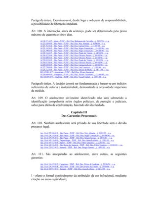 Parágrafo único. Examinar-se-á, desde logo e sob pena de responsabilidade,
a possibilidade de liberação imediata.
Art. 108. A internação, antes da sentença, pode ser determinada pelo prazo
máximo de quarenta e cinco dias.
AI 18.971-0/7 - Mauá - TJSP – Rel. Des. Rebouças de Carvalho – j. 21/07/94 – v.u.
AI 23.820-0/0 – São Paulo - TJSP – Rel. Des. Ney Almada – j. 01/06/95 – v.u.
AI 23.763-0/0 – São Paulo - TJSP – Rel. Des. Carlos Ortiz – j. 21/09/95 – v.u.
AI 25.182-0/2 – São Paulo - TJSP – Rel. Des. Nigro Conceição – j. 14/03/96 – v.u.
AI 23.590-0/0 – São Paulo - TJSP – Rel. Des. Nigro Conceição – j. 04/04/96 – v.u.
AI 28.544-0/7 – São Paulo - TJSP – Rel. Des. Prado de Toledo – j. 18/04/96 – v.u.
AI 30.422-0/0 – São Paulo - TJSP – Rel. Des. Oliveira Passos – j. 09/05/96 – v.u.
AI 30.600-0/3 – São Paulo - TJSP – Rel. Des. Oliveira Passos – j. 25/04/96 – v.u.
AI 29.052-0/9 – São Paulo - TJSP – Rel. Des. Prado de Toledo – j. 09/05/96 – v.u.
AI 30.075-0/6 – São Paulo - TJSP – Rel. Des. Oliveira Passos – j. 09/05/96 – v.u.
AI 29.049-0/5 – São Paulo - TJSP – Rel. Des. Cerqueira Leite – j. 20/06/96 – v.u.
AI 32.250-0/0 – São Paulo - TJSP – Rel. Des. Lair Loureiro – j. 12/09/96 – v.u.
AI 25.522-0/5 – São Paulo - TJSP – Rel. Des. Dirceu de Mello – j. 14/11/96 – v.u.
HC 63.981-0/7 - Americana - TJSP – Rel. Des. Álvaro Lazzarini
AI 59.609-0/6 – Campinas - TJSP – Rel. Des. Álvaro Lazzarini – j. 23/09/99 – v.u.
HC 68.189-0/9 – Diadema - TJSP – Rel. Des. Yussef Cahali – j. 13/01/00 – v.u.
Parágrafo único. A decisão deverá ser fundamentada e basear-se em indícios
suficientes de autoria e materialidade, demonstrada a necessidade imperiosa
da medida.
Art. 109. O adolescente civilmente identificado não será submetido a
identificação compulsória pelos órgãos policiais, de proteção e judiciais,
salvo para efeito de confrontação, havendo dúvida fundada.
Capítulo III
Das Garantias Processuais
Art. 110. Nenhum adolescente será privado de sua liberdade sem o devido
processo legal.
Ap. Cível 22.348-0/9 – São Paulo - TJSP – Rel. Des. Ney Almada – j. 30/03/95 – v.u.
Ap. Cível 24.316-0/8 – São Paulo - TJSP – Rel. Des. Nigro Conceição – j. 04/04/96 – v.u.
Ap. Cível 67.476-0/1 – São Paulo - TJSP – Rel. Des. Sérgio Gomes – j. 08/01/01 – v.u.
Ap. Cível 69.126-0/0 - Taquaritinga - TJSP – Rel. Des. Jesus Lofrano – j. 15/01/01 – v.u.
Ap. Cível 67.473-0/8 - Itapevi - TJSP – Rel. Des. Fábio Quadros – j. 22/01/01 – v.u.
Ap. Cível 68.336-0/0 – São Bento do Sapucaí - TJSP – Rel. Des. Fábio Quadros – j. 22/01/01 – v.u.
Ap. Cível 73.922-0/7 - Sumaré - TJSP – Rel. Des. Sérgio Gomes – j. 14/05/01 – v.u.
Art. 111. São asseguradas ao adolescente, entre outras, as seguintes
garantias:
Ap. Cível 16.439-0/5 - Campinas - TJSP – Rel. Des. Weiss de Andrade – j. 23/06/94 – v.u.
Ap. Cível 29.599-0/4 – São Paulo - TJSP – Rel. Des. Prado de Toledo – j. 26/09/96 – v.u.
Ap. Cível 65.915-0/1 – Sumaré - TJSP – Rel. Des. Jesus Lofrano – j. 04/12/00 – v.u.
I - pleno e formal conhecimento da atribuição de ato infracional, mediante
citação ou meio equivalente;
 