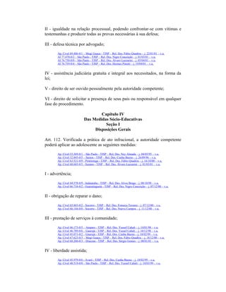II - igualdade na relação processual, podendo confrontar-se com vítimas e
testemunhas e produzir todas as provas necessárias à sua defesa;
III - defesa técnica por advogado;
Ap. Cível 69.486-0/1 – Mogi Guaçu - TJSP – Rel. Des. Fábio Quadros – j. 22/01/01 – v.u.
AI 77.470-0/2 – São Paulo - TJSP – Rel. Des. Nigro Conceição – j. 01/03/01 – v.u.
AI 76.758-0/0 – São Paulo - TJSP – Rel. Des. Álvaro Lazzarini – j. 05/04/01 – v.u.
AI 76.759-0/4 – São Paulo - TJSP – Rel. Des. Hermes Pinotti – j. 19/04/01 – v.u.
IV - assistência judiciária gratuita e integral aos necessitados, na forma da
lei;
V - direito de ser ouvido pessoalmente pela autoridade competente;
VI - direito de solicitar a presença de seus pais ou responsável em qualquer
fase do procedimento.
Capítulo IV
Das Medidas Sócio-Educativas
Seção I
Disposições Gerais
Art. 112. Verificada a prática de ato infracional, a autoridade competente
poderá aplicar ao adolescente as seguintes medidas:
Ap. Cível 23.369-0/1 – São Paulo - TJSP – Rel. Des. Ney Almada – j. 04/05/95 – v.u.
Ap. Cível 32.845-0/5 – Santos - TJSP – Rel. Des. Cunha Bueno – j. 26/09/96 – v.u.
Ap. Cível 63.521-0/9 - Piratininga - TJSP – Rel. Des. Fábio Quadros – j. 16/10/00 – v.u.
Ap. Cível 68.685-0/5 - Suzano - TJSP – Rel. Des. Álvaro Lazzarini – j. 01/03/01 – v.u.
I - advertência;
Ap. Cível 44.578-0/9 - Indaiatuba - TJSP – Rel. Des. Alves Braga – j. 08/10/98 – v.u.
Ap. Cível 66.734-0/2 - Guaratinguetá - TJSP – Rel. Des. Nigro Conceição – j. 07/12/00 – v.u.
II - obrigação de reparar o dano;
Ap. Cível 65.843-0/2 - Socorro - TJSP – Rel. Des. Fonseca Tavares – j. 07/12/00 – v.u.
Ap. Cível 66.144-0/0 - Socorro - TJSP – Rel. Des. Nuevo Campos – j. 11/12/00 – v.u.
III - prestação de serviços à comunidade;
Ap. Cível 46.173-0/5 – Amparo - TJSP – Rel. Des. Yussef Cahali – j. 14/01/98 – v.u.
Ap. Cível 46.789-0/6 – Guarujá - TJSP – Rel. Des. Yussef Cahali – j. 10/12/98 – v.u.
Ap. Cível 45.071-0/2 – Guarujá - TJSP – Rel. Des. Cunha Bueno – j. 18/02/99 – v.u.
Ap. Cível 67.623-0/3 – Mogi Guaçu - TJSP – Rel. Des. Fábio Quadros – j. 18/12/00 – v.u.
Ap. Cível 68.260-0/3 – Dracena - TJSP – Rel. Des. Sérgio Gomes – j. 08/01/01 – v.u.
IV - liberdade assistida;
Ap. Cível 45.979-0/6 - Avaré - TJSP – Rel. Des. Cunha Bueno – j. 18/02/99 – v.u.
Ap. Cível 48.519-0/0 – São Paulo - TJSP – Rel. Des. Yussef Cahali – j. 18/03/99 – v.u.
 