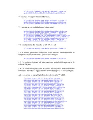 Ap. Cível 45.185-0/2 – Catanduva - TJSP – Rel. Des. Cunha Bueno – j. 25/03/99 – v.u.
Ap. Cível 65.105-0/5 – Santos - TJSP – Rel. Des. Fábio Quadros – j. 18/12/00 – v.u.
V - inserção em regime de semi-liberdade;
Ap. Cível 58.177-0/6 – São Paulo - TJSP – Rel. Des. Nuevo Campos – j. 11/12/00 – v.u.
Ap. Cível 67.006-0/8 – São Paulo - TJSP – Rel. Des. Jesus Lofrano – j. 11/12/00 – v.u.
Ap. Cível 65.394-0/2 – São Paulo - TJSP – Rel. Des. Fábio Quadros – j. 18/12/00 – v.u.
VI - internação em estabelecimento educacional;
Ap. Cível 29.845-0/8 – São Paulo - TJSP – Rel. Des. Dirceu de Mello – j. 12/12/96 – v.u.
Ap. Cível 45.456-0/0 – São Paulo - TJSP – Rel. Des. Cunha Bueno – j. 29/10/98 – v.u.
Ap. Cível 46.035-0/6 – Piedade - TJSP – Rel. Des. Djalma Lofrano – j. 25/02/99 – v.u.
Ap. Cível 46.365-0/1 – Sorocaba - TJSP – Rel. Des. Rebouças de Carvalho – j. 25/02/99 – v.u.
Ap. Cível 47.288-0/7 – Santa Adélia - TJSP – Rel. Des. Álvaro Lazzarini – j. 22/04/99 – v.u.
Ap. Cível 52.878-0/1 – São Paulo - TJSP – Rel. Des. Fonseca Tavares – j. 13/01/00 – v.u.
AI 58.254-0/8 – Campinas - TJSP – Rel. Des. Álvaro Lazzarini – j. 24/02/00 – v.u.
Ap. Cível 67.751-0/7 – São Paulo - TJSP – Rel. Des. Sérgio Gomes – j. 08/01/01 – v.u.
VII - qualquer uma das previstas no art. 101, I a VI.
Ap. Cível 49.462-0/6 - Piratininga - TJSP – Rel. Des. Yussef Cahali – j. 22/04/99 – v.u.
§ 1º A medida aplicada ao adolescente levará em conta a sua capacidade de
cumpri-la, as circunstâncias e a gravidade da infração.
Ap. Cível 25.082-0/6 – São Paulo - TJSP – Rel. Des. Lair Loureiro – j. 23/11/95 – v.u.
§ 2º Em hipótese alguma e sob pretexto algum, será admitida a prestação de
trabalho forçado.
§ 3º Os adolescentes portadores de doença ou deficiência mental receberão
tratamento individual e especializado, em local adequado às suas condições.
Art. 113. Aplica-se a este Capítulo o disposto nos arts. 99 e 100.
AI 23.373-0/0 – São Paulo - TJSP – Rel. Des. Yussef Cahali – j. 06/07/95 – v.u.
AI 25.214-0/0 – São Paulo - TJSP – Rel. Des. Lair Loureiro – j. 30/11/95 – v.u.
AI 25.515-0/3 – São Paulo - TJSP – Rel. Des. Cunha Bueno – j. 08/02/96 – v.u.
AI 25.567-0/0 – São Paulo - TJSP – Rel. Des. Cunha Bueno – j. 29/02/96 – v.u.
AI 25.095-0/5 – São Paulo - TJSP – Rel. Des. Nigro Conceição – j. 14/03/96 – v.u.
AI 31.161-0/6 – São Paulo - TJSP – Rel. Des. Prado de Toledo – j. 09/05/96 – v.u.
AI 25.996-0/7 - Votuporanga - TJSP – Rel. Des. Dirceu de Mello – j. 20/06/96 – v.u.
AI 46.963-0/0 – São Paulo - TJSP – Rel. Des. Cunha Bueno – j. 13/08/98 – v.u.
AI 27.551-0/1 – São Paulo - TJSP – Rel. Des. Dirceu de Mello – j. 15/08/96 – v.u.
AI 25.676-0/7 – São Paulo - TJSP – Rel. Des. Dirceu de Mello – j. 22/08/96 – v.u.
AI 45.132-0/1 – São Paulo - TJSP – Rel. Des. Cunha Bueno – j. 06/08/98 – v.u.
AI 45.573-0/3 – São Paulo - TJSP – Rel. Des. Alves Braga – j. 24/09/98 – v.u.
AI 48.202-0/3 – São Paulo - TJSP – Rel. Des. Yussef Cahali – j. 18/11/98 – v.u.
AI 47.892-0/3 – São Paulo - TJSP – Rel. Des. Álvaro Lazzarini – j. 26/11/98 – v.u.
AI 47.045-0/9 – São Paulo - TJSP – Rel. Des. Oetterer Guedes – j. 10/12/98 – v.u.
AI 45.881-0/9 – São Paulo - TJSP – Rel. Des. Oetterer Guedes – j. 11/02/99 – v.u.
AI 47.592-0/4 – São Paulo - TJSP – Rel. Des. Rebouças de Carvalho – j. 25/02/99 – v.u.
AI 47.926-0/0 – São Paulo - TJSP – Rel. Des. Djalma Lofrano – j. 25/02/99 – v.u.
AI 48.187-0/3 – São Paulo - TJSP – Rel. Des. Cunha Bueno – j. 11/03/99 – v.u.
AI 58.722-0/4 - Campinas - TJSP – Rel. Des. Djlama Lofrano – j. 27/05/99 – v.u.
AI 59.634-0/0 – São Paulo - TJSP – Rel. Des. Djlama Lofrano – j. 05/08/99 – v.u.
AI 53.571-0/8 – São Paulo - TJSP – Rel. Des. Oetterer Guedes – j. 21/10/99 – v.u.
 