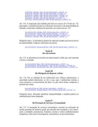 AI 59.976-0/0 – São Paulo - TJSP – Rel. Des. Oetterer Guedes – j. 28/10/99 – v.u.
AI 58.037-0/8 – São Paulo - TJSP – Rel. Des. Yussef Cahali – j. 13/01/00 – v.u.
AI 58.254-0/8 – Campinas - TJSP – Rel. Des. Álvaro Lazzarini – j. 24/02/00 – v.u.
AI 63.831-0/3 – São Paulo - TJSP – Rel. Des. Álvaro Lazzarini – j. 16/03/00 – v.u.
AI 69.246-0/7 – São Paulo - TJSP – Rel. Des. Gentil Leite – j. 19/10/00 – v.u.
AI 77.312-0/2 – São Jose do Rio Preto - TJSP – Rel. Des. Gentil Leite – j. 29/03/01 – v.u.
Art. 114. A imposição das medidas previstas nos incisos II a VI do art. 112
pressupõe a existência de provas suficientes da autoria e da materialidade da
infração, ressalvada a hipótese de remissão, nos termos do art. 127.
Ap. Cível 28.619-0/0 – São Paulo - TJSP – Rel. Des. Carlos Ortiz – j. 10/10/96 – v.u.
Ap. Cível 34.213-0/6 – Limeira - TJSP – Rel. Des. Carlos Ortiz – j. 07/11/96 – v.u.
Ap. Cível 34.716-0/1 – São Paulo - TJSP – Rel. Des. Cunha Bueno – j. 23/01/97 – v.u.
AI 63.831-0/3 – São Paulo - TJSP – Rel. Des. Álvaro Lazzarini – j. 16/03/00 – v.u.
Parágrafo único. A advertência poderá ser aplicada sempre que houver prova
da materialidade e indícios suficientes da autoria.
Ap. Cível 29.264-0/6 – São Jose do Rio Preto - TJSP – Rel. Des. Prado de Toledo – j. 26/09/96 – v.u.
Seção II
Da Advertência
Art. 115. A advertência consistirá em admoestação verbal, que será reduzida
a termo e assinada.
Ap. Cível 36.296-0/8 - Bauru - TJSP – Rel. Des. Cuba dos Santos – j. 27/02/97 – v.u.
Ap. Cível 40.050-0/0 – São Jose do Rio Preto - TJSP – Rel. Des. Alves Braga – j. 15/01/98 – v.u.
Ap. Cível 45.346-0/8 – São João da Boa Vista - TJSP – Rel. Des. Álvaro Lazzarini – j. 17/09/98 – v.u.
Seção III
Da Obrigação de Reparar o Dano
Art. 116. Em se tratando de ato infracional com reflexos patrimoniais, a
autoridade poderá determinar, se for o caso, que o adolescente restitua a
coisa, promova o ressarcimento do dano, ou, por outra forma, compense o
prejuízo da vítima.
Ap. Cível 24.273-0/0 - Itu - TJSP – Rel. Des. Yussef Cahali – j. 19/10/95 – v.u.
Ap. Cível 28.888-0/6 – Presidente Prudente - TJSP – Rel. Des. Cerqueira Leite – j. 07/11/96 – v.u.
Parágrafo único. Havendo manifesta impossibilidade, a medida poderá ser
substituída por outra adequada.
Seção IV
Da Prestação de Serviços à Comunidade
Art. 117. A prestação de serviços comunitários consiste na realização de
tarefas gratuitas de interesse geral, por período não excedente a seis meses,
junto a entidades assistenciais, hospitais, escolas e outros estabelecimentos
congêneres, bem como em programas comunitários ou governamentais.
 