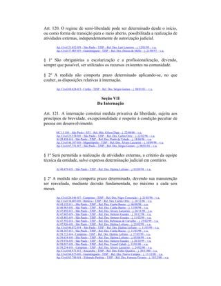 Art. 120. O regime de semi-liberdade pode ser determinado desde o início,
ou como forma de transição para o meio aberto, possibilitada a realização de
atividades externas, independentemente de autorização judicial.
Ap. Cível 21.652-0/9 – São Paulo - TJSP – Rel. Des. Lair Loureiro – j. 12/01/95 – v.u.
Ap. Cível 37.005-0/9 - Guaratinguetá - TJSP – Rel. Des. Dirceu de Mello – j. 21/08/97 – v.u.
§ 1º São obrigatórias a escolarização e a profissionalização, devendo,
sempre que possível, ser utilizados os recursos existentes na comunidade.
§ 2º A medida não comporta prazo determinado aplicando-se, no que
couber, as disposições relativas à internação.
Ap. Cível 68.628-0/3 - Cunha - TJSP – Rel. Des. Sérgio Gomes – j. 08/01/01 – v.u.
Seção VII
Da Internação
Art. 121. A internação constitui medida privativa da liberdade, sujeita aos
princípios de brevidade, excepcionalidade e respeito à condição peculiar de
pessoa em desenvolvimento.
HC 13.150 – São Paulo - STJ – Rel. Min. Gilson Dipp – j. 22/08/00 – v.u.
Ap. Cível 25.534-0/0 – São Paulo - TJSP – Rel. Des. Carlos Ortiz – j. 22/02/96 – v.u.
AI 28.458-0/4 – São Paulo - TJSP – Rel. Des. Prado de Toledo – j. 18/04/96 – v.u.
Ap. Cível 44.107-0/0 - Miguelópolis - TJSP – Rel. Des. Álvaro Lazzarini – j. 10/09/98 – v.u.
Ap. Cível 67.751-0/7 – São Paulo - TJSP – Rel. Des. Sérgio Gomes – j. 08/01/01 – v.u.
§ 1º Será permitida a realização de atividades externas, a critério da equipe
técnica da entidade, salvo expressa determinação judicial em contrário.
AI 40.479-0/8 – São Paulo - TJSP – Rel. Des. Djalma Lofrano – j. 03/09/98 – v.u.
§ 2º A medida não comporta prazo determinado, devendo sua manutenção
ser reavaliada, mediante decisão fundamentada, no máximo a cada seis
meses.
Ap. Cível 24.546-0/7 - Campinas - TJSP – Rel. Des. Nigro Conceição – j. 21/03/96 – v.u.
Ap. Cível 34.603-0/6 - Boituva - TJSP – Rel. Des. Carlos Ortiz – j. 26/12/96 – v.u.
AI 45.132-0/1 – São Paulo - TJSP – Rel. Des. Cunha Bueno – j. 06/08/98 – v.u.
AI 46.963-0/0 – São Paulo - TJSP – Rel. Des. Cunha Bueno – j. 13/08/98 – v.u.
AI 47.892-0/3 – São Paulo - TJSP – Rel. Des. Álvaro Lazzarini – j. 26/11/98 – v.u.
AI 47.045-0/9 – São Paulo - TJSP – Rel. Des. Oetterer Guedes – j. 10/12/98 – v.u.
AI 45.881-0/9 – São Paulo - TJSP – Rel. Des. Oetterer Guedes – j. 11/02/99 – v.u.
AI 47.592-0/4 – São Paulo - TJSP – Rel. Des. Rebouças de Carvalho – j. 25/02/99 – v.u.
AI 47.926-0/0 – São Paulo - TJSP – Rel. Des. Djalma Lofrano – j. 25/02/99 – v.u.
Ap. Cível 46.072-0/4 – São Paulo - TJSP – Rel. Des. Djalma Lofrano – j. 11/03/99 – v.u.
AI 48.187-0/3 – São Paulo - TJSP – Rel. Des. Cunha Bueno – j. 11/03/99 – v.u.
AI 58.722-0/4 - Campinas - TJSP – Rel. Des. Djalma Lofrano – j. 27/05/99 – v.u.
AI 59.634-0/0 – São Paulo - TJSP – Rel. Des. Djalma Lofrano – j. 05/08/99 – v.u.
AI 59.976-0/0 – São Paulo - TJSP – Rel. Des. Oetterer Guedes – j. 28/10/99 – v.u.
AI 58.037-0/8 – São Paulo - TJSP – Rel. Des. Yussef Cahali– j. 13/01/00 – v.u.
AI 58.254-0/8 – Campinas - TJSP – Rel. Des. Álvaro Lazzarini – j. 24/02/00 – v.u.
Ap. Cível 64.571-0/3 - Araçatuba - TJSP – Rel. Des. Fábio Quadros – j. 20/11/00 – v.u.
Ap. Cível 66.873-0/6 - Guaratinguetá - TJSP – Rel. Des. Nuevo Campos – j. 11/12/00 – v.u.
Ap. Cível 63.748-0/4 – Eldorado Paulista - TJSP – Rel. Des. Fonseca Tavares – j. 14/12/00 – v.u.
 