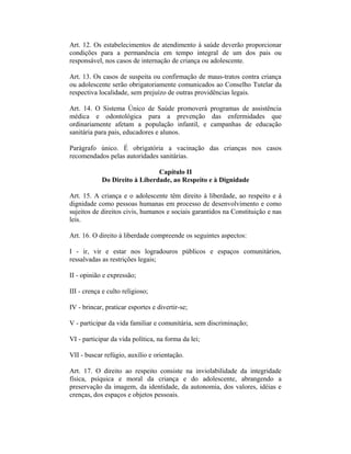 Art. 12. Os estabelecimentos de atendimento à saúde deverão proporcionar
condições para a permanência em tempo integral de um dos pais ou
responsável, nos casos de internação de criança ou adolescente.
Art. 13. Os casos de suspeita ou confirmação de maus-tratos contra criança
ou adolescente serão obrigatoriamente comunicados ao Conselho Tutelar da
respectiva localidade, sem prejuízo de outras providências legais.
Art. 14. O Sistema Único de Saúde promoverá programas de assistência
médica e odontológica para a prevenção das enfermidades que
ordinariamente afetam a população infantil, e campanhas de educação
sanitária para pais, educadores e alunos.
Parágrafo único. É obrigatória a vacinação das crianças nos casos
recomendados pelas autoridades sanitárias.
Capítulo II
Do Direito à Liberdade, ao Respeito e à Dignidade
Art. 15. A criança e o adolescente têm direito à liberdade, ao respeito e à
dignidade como pessoas humanas em processo de desenvolvimento e como
sujeitos de direitos civis, humanos e sociais garantidos na Constituição e nas
leis.
Art. 16. O direito à liberdade compreende os seguintes aspectos:
I - ir, vir e estar nos logradouros públicos e espaços comunitários,
ressalvadas as restrições legais;
II - opinião e expressão;
III - crença e culto religioso;
IV - brincar, praticar esportes e divertir-se;
V - participar da vida familiar e comunitária, sem discriminação;
VI - participar da vida política, na forma da lei;
VII - buscar refúgio, auxílio e orientação.
Art. 17. O direito ao respeito consiste na inviolabilidade da integridade
física, psíquica e moral da criança e do adolescente, abrangendo a
preservação da imagem, da identidade, da autonomia, dos valores, idéias e
crenças, dos espaços e objetos pessoais.
 