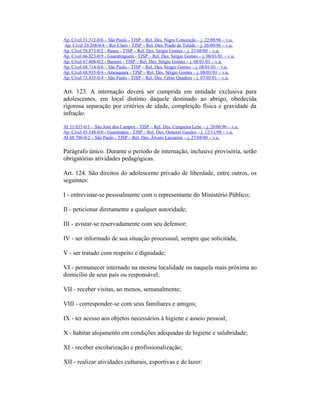 Ap. Cível 31.312-0/6 – São Paulo - TJSP – Rel. Des. Nigro Conceição – j. 22/08/96 – v.u.
Ap. Cível 29.268-0/4 – Rio Claro - TJSP – Rel. Des. Prado de Toledo – j. 26/09/96 – v.u.
Ap. Cível 58.873-0/2 - Bauru - TJSP – Rel. Des. Sérgio Gomes – j. 21/08/00 – v.u.
Ap. Cível 66.823-0/9 - Guaratinguetá - TJSP – Rel. Des. Sérgio Gomes – j. 08/01/01 – v.u.
Ap. Cível 67.408-0/2 - Barueri - TJSP – Rel. Des. Sérgio Gomes – j. 08/01/01 – v.u.
Ap. Cível 68.714-0/6 – São Paulo - TJSP – Rel. Des. Sérgio Gomes – j. 08/01/01 – v.u.
Ap. Cível 68.935-0/4 - Araraquara - TJSP – Rel. Des. Sérgio Gomes – j. 08/01/01 – v.u.
Ap. Cível 73.435-0/4 – São Paulo - TJSP – Rel. Des. Fábio Quadros – j. 07/05/01 – v.u.
Art. 123. A internação deverá ser cumprida em entidade exclusiva para
adolescentes, em local distinto daquele destinado ao abrigo, obedecida
rigorosa separação por critérios de idade, compleição física e gravidade da
infração.
AI 31.035-0/1 – São José dos Campos - TJSP – Rel. Des. Cerqueira Leite – j. 20/06/96 – v.u.
Ap. Cível 45.548-0/0 - Guararapes - TJSP – Rel. Des. Oetterer Guedes – j. 12/11/98 – v.u.
AI 68.700-0/2 – São Paulo - TJSP – Rel. Des. Álvaro Lazzarini – j. 27/04/00 – v.u.
Parágrafo único. Durante o período de internação, inclusive provisória, serão
obrigatórias atividades pedagógicas.
Art. 124. São direitos do adolescente privado de liberdade, entre outros, os
seguintes:
I - entrevistar-se pessoalmente com o representante do Ministério Público;
II - peticionar diretamente a qualquer autoridade;
III - avistar-se reservadamente com seu defensor;
IV - ser informado de sua situação processual, sempre que solicitada;
V - ser tratado com respeito e dignidade;
VI - permanecer internado na mesma localidade ou naquela mais próxima ao
domicílio de seus pais ou responsável;
VII - receber visitas, ao menos, semanalmente;
VIII - corresponder-se com seus familiares e amigos;
IX - ter acesso aos objetos necessários à higiene e asseio pessoal;
X - habitar alojamento em condições adequadas de higiene e salubridade;
XI - receber escolarização e profissionalização;
XII - realizar atividades culturais, esportivas e de lazer:
 