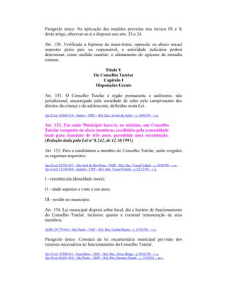 Parágrafo único. Na aplicação das medidas previstas nos incisos IX e X
deste artigo, observar-se-á o disposto nos arts. 23 e 24.
Art. 130. Verificada a hipótese de maus-tratos, opressão ou abuso sexual
impostos pelos pais ou responsável, a autoridade judiciária poderá
determinar, como medida cautelar, o afastamento do agressor da moradia
comum.
Título V
Do Conselho Tutelar
Capítulo I
Disposições Gerais
Art. 131. O Conselho Tutelar é órgão permanente e autônomo, não
jurisdicional, encarregado pela sociedade de zelar pelo cumprimento dos
direitos da criança e do adolescente, definidos nesta Lei.
Ap. Cível 10.649-5/8 - Santos - TJSP – Rel. Des. Jovino de Sylos – j. 10/02/99 – v.u.
Art. 132. Em cada Município haverá, no mínimo, um Conselho
Tutelar composto de cinco membros, escolhidos pela comunidade
local para mandato de três anos, permitida uma recondução.
(Redação dada pela Lei nº 8.242, de 12.10.1991)
Art. 133. Para a candidatura a membro do Conselho Tutelar, serão exigidos
os seguintes requisitos:
Ap. Cível 22.591-0/7 – São José do Rio Preto - TJSP – Rel. Des. Yussef Cahali – j. 30/03/95 – v.u.
Ap. Cível 51.020-0/0 - Jundiaí - TJSP – Rel. Des. Yussef Cahali – j. 02/12/99 – v.u.
I - reconhecida idoneidade moral;
II - idade superior a vinte e um anos;
III - residir no município.
Art. 134. Lei municipal disporá sobre local, dia e horário de funcionamento
do Conselho Tutelar, inclusive quanto a eventual remuneração de seus
membros.
ADIN 29.779-0/6 – São Paulo - TJSP – Rel. Des. Cunha Bueno – j. 27/03/96 – v.u.
Parágrafo único. Constará da lei orçamentária municipal previsão dos
recursos necessários ao funcionamento do Conselho Tutelar.
Ap. Cível 39.888-0/1 - Guarulhos - TJSP – Rel. Des. Alves Braga – j. 05/02/98 – v.u.
Ap. Cível 66.291-0/0 – São Paulo - TJSP – Rel. Des. Hermes Pinotti – j. 15/02/01 – m.v.
 