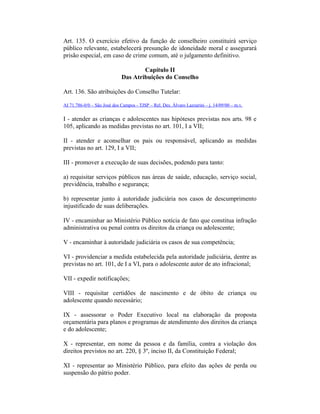 Art. 135. O exercício efetivo da função de conselheiro constituirá serviço
público relevante, estabelecerá presunção de idoneidade moral e assegurará
prisão especial, em caso de crime comum, até o julgamento definitivo.
Capítulo II
Das Atribuições do Conselho
Art. 136. São atribuições do Conselho Tutelar:
AI 71.786-0/0 – São José dos Campos - TJSP – Rel. Des. Álvaro Lazzarini – j. 14/09/00 – m.v.
I - atender as crianças e adolescentes nas hipóteses previstas nos arts. 98 e
105, aplicando as medidas previstas no art. 101, I a VII;
II - atender e aconselhar os pais ou responsável, aplicando as medidas
previstas no art. 129, I a VII;
III - promover a execução de suas decisões, podendo para tanto:
a) requisitar serviços públicos nas áreas de saúde, educação, serviço social,
previdência, trabalho e segurança;
b) representar junto à autoridade judiciária nos casos de descumprimento
injustificado de suas deliberações.
IV - encaminhar ao Ministério Público notícia de fato que constitua infração
administrativa ou penal contra os direitos da criança ou adolescente;
V - encaminhar à autoridade judiciária os casos de sua competência;
VI - providenciar a medida estabelecida pela autoridade judiciária, dentre as
previstas no art. 101, de I a VI, para o adolescente autor de ato infracional;
VII - expedir notificações;
VIII - requisitar certidões de nascimento e de óbito de criança ou
adolescente quando necessário;
IX - assessorar o Poder Executivo local na elaboração da proposta
orçamentária para planos e programas de atendimento dos direitos da criança
e do adolescente;
X - representar, em nome da pessoa e da família, contra a violação dos
direitos previstos no art. 220, § 3º, inciso II, da Constituição Federal;
XI - representar ao Ministério Público, para efeito das ações de perda ou
suspensão do pátrio poder.
 