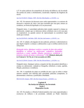 § 2º As ações judiciais da competência da Justiça da Infância e da Juventude
são isentas de custas e emolumentos, ressalvada a hipótese de litigância de
má-fé.
Ap. Cível 76.106-0/5 - Olímpia - TJSP – Rel. Des. Fábio Quadros – j. 18/12/00 – v.u.
Art. 142. Os menores de dezesseis anos serão representados e os maiores de
dezesseis e menores de vinte e um anos assistidos por seus pais, tutores ou
curadores, na forma da legislação civil ou processual.
Parágrafo único. A autoridade judiciária dará curador especial à criança ou
adolescente, sempre que os interesses destes colidirem com os de seus pais
ou responsável, ou quando carecer de representação ou assistência legal
ainda que eventual.
Ap. Cível 20.978-0/9 – São Paulo - TJSP – Rel. Des. Lair Loureiro – j. 12/01/95 – v.u.
Art. 143. E vedada a divulgação de atos judiciais, policiais e administrativos
que digam respeito a crianças e adolescentes a que se atribua autoria de ato
infracional.
Parágrafo único. Qualquer notícia a respeito do fato não poderá
identificar a criança ou adolescente, vedando-se fotografia,
referência a nome, apelido, filiação, parentesco, residência e,
inclusive, iniciais do nome e sobrenome." (NR) Redação dada pela
Lei Federal nº 10.764, de 12 de novembro de 2003.
Ap. Cível 31.334-0/6 - Cruzeiro - TJSP – Rel. Des. Oliveira Passos – j. 19/12/96 – v.u.
Parágrafo único. Qualquer notícia a respeito do fato não poderá identificar a
criança ou adolescente, vedando-se fotografia, referência a nome, apelido,
filiação, parentesco e residência.
Art. 144. A expedição de cópia ou certidão de atos a que se refere o artigo
anterior somente será deferida pela autoridade judiciária competente, se
demonstrado o interesse e justificada a finalidade.
MS 67.813-0/0 - Sumaré - TJSP – Rel. Des. Fonseca Tavares – j. 03/02/00 – v.u.
Capítulo II
Da Justiça da Infância e da Juventude
Seção I
Disposições Gerais
Art. 145. Os estados e o Distrito Federal poderão criar varas especializadas e
exclusivas da infância e da juventude, cabendo ao Poder Judiciário
 