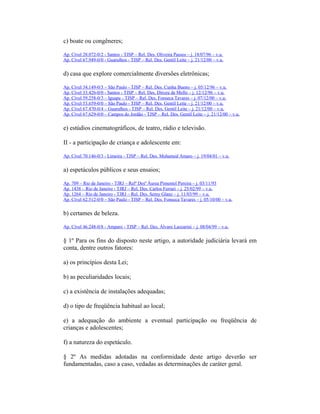 c) boate ou congêneres;
Ap. Cível 28.072-0/2 - Santos - TJSP – Rel. Des. Oliveira Passos – j. 18/07/96 – v.u.
Ap. Cível 67.949-0/0 - Guarulhos - TJSP – Rel. Des. Gentil Leite – j. 21/12/00 – v.u.
d) casa que explore comercialmente diversões eletrônicas;
Ap. Cível 34.149-0/3 – São Paulo - TJSP – Rel. Des. Cunha Bueno – j. 05/12/96 – v.u.
Ap. Cível 33.426-0/0 - Santos - TJSP – Rel. Des. Dirceu de Mello – j. 12/12/96 – v.u.
Ap. Cível 59.258-0/3 – Iguape - TJSP – Rel. Des. Fonseca Tavares – j. 07/12/00 – v.u.
Ap. Cível 53.659-0/0 – São Paulo - TJSP – Rel. Des. Gentil Leite – j. 21/12/00 – v.u.
Ap. Cível 67.470-0/4 – Guarulhos - TJSP – Rel. Des. Gentil Leite – j. 21/12/00 – v.u.
Ap. Cível 67.629-0/0 – Campos do Jordão - TJSP – Rel. Des. Gentil Leite – j. 21/12/00 – v.u.
e) estúdios cinematográficos, de teatro, rádio e televisão.
II - a participação de criança e adolescente em:
Ap. Cível 70.146-0/3 - Limeira - TJSP – Rel. Des. Mohamed Amaro – j. 19/04/01 – v.u.
a) espetáculos públicos e seus ensaios;
Ap. 709 – Rio de Janeiro - TJRJ – Relª Desª Áurea Pimentel Pereira – j. 03/11/93
Ap. 1438 – Rio de Janeiro - TJRJ – Rel. Des. Carlos Ferrari – j. 25/02/99 – v.u.
Ap. 1264 – Rio de Janeiro - TJRJ – Rel. Des. Semy Glanz – j. 11/03/99 – v.u.
Ap. Cível 62.512-0/0 – São Paulo - TJSP – Rel. Des. Fonseca Tavares – j. 05/10/00 – v.u.
b) certames de beleza.
Ap. Cível 46.248-0/8 - Amparo - TJSP – Rel. Des. Álvaro Lazzarini – j. 08/04/99 – v.u.
§ 1º Para os fins do disposto neste artigo, a autoridade judiciária levará em
conta, dentre outros fatores:
a) os princípios desta Lei;
b) as peculiaridades locais;
c) a existência de instalações adequadas;
d) o tipo de freqüência habitual ao local;
e) a adequação do ambiente a eventual participação ou freqüência de
crianças e adolescentes;
f) a natureza do espetáculo.
§ 2º As medidas adotadas na conformidade deste artigo deverão ser
fundamentadas, caso a caso, vedadas as determinações de caráter geral.
 
