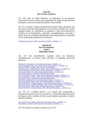 Seção III
Dos Serviços Auxiliares
Art. 150. Cabe ao Poder Judiciário, na elaboração de sua proposta
orçamentária, prever recursos para manutenção de equipe interprofissional,
destinada a assessorar a Justiça da Infância e da Juventude.
Art. 151. Compete à equipe interprofissional dentre outras atribuições que
lhe forem reservadas pela legislação local, fornecer subsídios por escrito,
mediante laudos, ou verbalmente, na audiência, e bem assim desenvolver
trabalhos de aconselhamento, orientação, encaminhamento, prevenção e
outros, tudo sob a imediata subordinação à autoridade judiciária, assegurada
a livre manifestação do ponto de vista técnico.
AI 27.607-0/8 – São Paulo - TJSP – Rel. Des. Ney Almada – j. 21/09/95 – v.u.
Capítulo III
Dos Procedimentos
Seção I
Disposições Gerais
Art. 152. Aos procedimentos regulados nesta Lei aplicam-se
subsidiariamente as normas gerais previstas na legislação processual
pertinente.
REsp 241.477 – São Paulo - STJ – Rel. Min. Felix Fischer – j. 08/06/00 – v.u.
Ap. Cível 30.884-0/8 – Porto Feliz - TJSP – Rel. Des. Pereira da Silva – j. 12/12/96 – v.u.
Ap. Cível 41.448-0/4 – Santos - TJSP – Rel. Des. Luis de Macedo
Apelação 2.418-2 – São Mateus do Sul - TJPR – Rel. Des. Dilmar Kessler – j. 17/08/98 - v.u.
Ap. Cível 44.085-0/9 – Santos - TJSP – Rel. Des. Alves Braga – j. 17/09/98 – v.u.
Ap. Cível 45.215-0/0 - Poá - TJSP – Rel. Des. Djalma Lofrano – j. 15/10/98 – v.u.
HC 363.864-9 - Mococa - TACRIM – Rel. Des. Francisco Menin
Ap. Cível 46.049-0/0 - Amparo - TJSP – Rel. Des. Rebouças de Carvalho – j. 25/02/99 – v.u.
Ap. Cível 46.066-0/7 – Amparo - TJSP – Rel. Des. Rebouças de Carvalho – j. 25/02/99 – v.u.
Ap. Cível 50.758-0/0 – Santos - TJSP – Rel. Des. Oetterer Guedes
AI 64.079-0/8 - Mairiporã - TJSP – Rel. Des. Oetterer Guedes – j. 02/12/99 – v.u.
Ap. Cível 62.082-0/7 - Itatiba - TJSP – Rel. Des. Jesus Lofrano – j. 30/03/00 – v.u.
Ap. Cível 58.372-0/6 – Presidente Prudente - TJSP – Rel. Des. Nuevo Campos – j. 25/05/00 – v.u.
Ap. Cível 66.140-0/1 – São Bento do Sapucaí - TJSP – Rel. Des. Nuevo Campos – j. 11/12/00 – v.u.
Ap. Cível 68.726-0/0 – Santos - TJSP – Rel. Des. Sergio Gomes – j. 08/01/01 – v.u.
Ap. Cível 68.162-0/6 – Palmeira D’Oeste - TJSP – Rel. Des. Fábio Quadros – j. 22/01/01 – v.u.
Art. 153. Se a medida judicial a ser adotada não corresponder a
procedimento previsto nesta ou em outra lei, a autoridade judiciária poderá
investigar os fatos e ordenar de ofício as providências necessárias, ouvido o
Ministério Público.
Ap. Cível 47.191-0/4 - Sumaré - TJSP – Rel. Des. Álvaro Lazzarini – j. 22/04/99 – v.u.
AI 56.020-0/6 – São Paulo - TJSP – Rel. Des. Yussef Cahali – j. 29/04/99 – v.u.
Art. 154. Aplica-se às multas o disposto no art. 214.
 