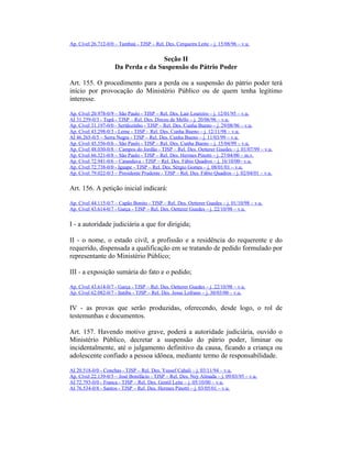 Ap. Cível 26.712-0/0 – Tambaú - TJSP – Rel. Des. Cerqueira Leite – j. 15/08/96 – v.u.
Seção II
Da Perda e da Suspensão do Pátrio Poder
Art. 155. O procedimento para a perda ou a suspensão do pátrio poder terá
início por provocação do Ministério Público ou de quem tenha legítimo
interesse.
Ap. Cível 20.978-0/9 – São Paulo - TJSP – Rel. Des. Lair Loureiro – j. 12/01/95 – v.u.
AI 31.259-0/3 - Tupã - TJSP – Rel. Des. Dirceu de Mello – j. 20/06/96 – v.u.
Ap. Cível 31.197-0/0 - Sertãozinho - TJSP – Rel. Des. Cunha Bueno – j. 29/08/96 – v.u.
Ap. Cível 43.298-0/3 - Leme - TJSP – Rel. Des. Cunha Bueno – j. 12/11/98 – v.u.
AI 46.265-0/5 – Serra Negra - TJSP – Rel. Des. Cunha Bueno – j. 11/03/99 – v.u.
Ap. Cível 45.556-0/6 – São Paulo - TJSP – Rel. Des. Cunha Bueno – j. 15/04/99 – v.u.
Ap. Cível 48.030-0/8 – Campos do Jordão - TJSP – Rel. Des. Oetterer Guedes – j. 01/07/99 – v.u.
Ap. Cível 66.321-0/8 – São Paulo - TJSP – Rel. Des. Hermes Pinotti – j. 27/04/00 – m.v.
Ap. Cível 72.941-0/6 – Catanduva - TJSP – Rel. Des. Fábio Quadros – j. 16/10/00– v.u.
Ap. Cível 72.738-0/0 - Iguape - TJSP – Rel. Des. Sérgio Gomes – j. 08/01/01 – v.u.
Ap. Cível 79.022-0/3 – Presidente Prudente - TJSP – Rel. Des. Fábio Quadros – j. 02/04/01 – v.u.
Art. 156. A petição inicial indicará:
Ap. Cível 44.115-0/7 – Capão Bonito - TJSP – Rel. Des. Oetterer Guedes – j. 01/10/98 – v.u.
Ap. Cível 43.614-0/7 - Garça - TJSP – Rel. Des. Oetterer Guedes – j. 22/10/98 – v.u.
I - a autoridade judiciária a que for dirigida;
II - o nome, o estado civil, a profissão e a residência do requerente e do
requerido, dispensada a qualificação em se tratando de pedido formulado por
representante do Ministério Público;
III - a exposição sumária do fato e o pedido;
Ap. Cível 43.614-0/7 - Garça - TJSP – Rel. Des. Oetterer Guedes – j. 22/10/98 – v.u.
Ap. Cível 62.082-0/7 - Itatiba - TJSP – Rel. Des. Jesus Lofrano – j. 30/03/00 – v.u.
IV - as provas que serão produzidas, oferecendo, desde logo, o rol de
testemunhas e documentos.
Art. 157. Havendo motivo grave, poderá a autoridade judiciária, ouvido o
Ministério Público, decretar a suspensão do pátrio poder, liminar ou
incidentalmente, até o julgamento definitivo da causa, ficando a criança ou
adolescente confiado a pessoa idônea, mediante termo de responsabilidade.
AI 20.518-0/0 - Conchas - TJSP – Rel. Des. Yussef Cahali – j. 03/11/94 – v.u.
Ap. Cível 22.139-0/5 – José Bonifácio - TJSP – Rel. Des. Ney Almada – j. 09/03/95 – v.u.
AI 72.793-0/0 - Franca - TJSP – Rel. Des. Gentil Leite – j. 05/10/00 – v.u.
AI 76.534-0/8 - Santos - TJSP – Rel. Des. Hermes Pinotti – j. 03/05/01 – v.u.
 