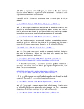 Art. 158. O requerido será citado para, no prazo de dez dias, oferecer
resposta escrita, indicando as provas a serem produzidas e oferecendo desde
logo o rol de testemunhas e documentos.
Parágrafo único. Deverão ser esgotados todos os meios para a citação
pessoal.
Ap. Cível 74.897-0/9 – São Paulo - TJSP – Rel. Des. Fábio Quadros – j. 18/12/00 – v.u.
Art. 159. Se o requerido não tiver possibilidade de constituir advogado, sem
prejuízo do próprio sustento e de sua família, poderá requerer, em cartório,
que lhe seja nomeado dativo, ao qual incumbirá a apresentação de resposta,
contando-se o prazo a partir da intimação do despacho de nomeação.
Ap. Cível 31.451-0/0 – São Paulo - TJSP – Rel. Des. Oliveira Passos - j. 19/12/96 - v.u.
Art. 160. Sendo necessário, a autoridade judiciária requisitará de qualquer
repartição ou órgão público a apresentação de documento que interesse à
causa, de ofício ou a requerimento das partes ou do Ministério Público.
AI 34.249-0/0 - Sumaré - TJSP – Rel. Des. Cunha Bueno – j. 22/08/96 – v.u.
Art. 161. Não sendo contestado o pedido, a autoridade judiciária dará vista
dos autos ao Ministério Público, por cinco dias, salvo quando este for o
requerente, decidindo em igual prazo.
Ap. Cível 21.004-0/2 – São Sebastião - TJSP – Rel. Des. Ney Almada – j. 01/12/94 – v.u.
Ap. Cível 76.362-0/2 - Sumaré - TJSP – Rel. Des. Nuevo Campos – j. 29/01/01 – v.u.
§ 1º Havendo necessidade, a autoridade judiciária poderá determinar a
realização de estudo social ou perícia por equipe interprofissional, bem
como a oitiva de testemunhas.
AI 52.457-0/0 – São Paulo - TJSP – Rel. Des. Djalma Lofrano – j. 25/03/99 – v.u.
Ap. Cível 62.082-0/7 - Itatiba - TJSP – Rel. Des. Jesus Lofrano – j. 30/03/00 – v.u.
§ 2º Se o pedido importar em modificação de guarda, será obrigatória, desde
que possível e razoável, a oitiva da criança ou adolescente.
Ap. Cível 23.895-0/1 – São Paulo - TJSP – Rel. Des. Nigro Conceição – j. 15/08/96 – v.u.
Art. 162. Apresentada a resposta, a autoridade judiciária dará vista dos autos
ao Ministério Público, por cinco dias, salvo quando este for o requerente,
designando, desde logo, audiência de instrução e julgamento.
Ap. Cível 77.875-0/0 – Sumaré – TJSP – Rel. Des. Fábio Quadros – j. 04/06/01 – v.u.
 