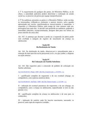 § 1º A requerimento de qualquer das partes, do Ministério Público, ou de
ofício, a autoridade judiciária poderá determinar a realização de estudo
social ou, se possível, de perícia por equipe interprofissional.
§ 2º Na audiência, presentes as partes e o Ministério Público, serão ouvidas
as testemunhas, colhendo-se oralmente o parecer técnico, salvo quando
apresentado por escrito, manifestando-se sucessivamente o requerente, o
requerido e o Ministério Público, pelo tempo de vinte minutos cada um,
prorrogável por mais dez. A decisão será proferida na audiência, podendo a
autoridade judiciária, excepcionalmente, designar data para sua leitura no
prazo máximo de cinco dias.
Art. 163. A sentença que decretar a perda ou a suspensão do pátrio poder
será averbada à margem do registro de nascimento da criança ou
adolescente.
Seção III
Da Destituição da Tutela
Art. 164. Na destituição da tutela, observar-se-á o procedimento para a
remoção de tutor previsto na lei processual civil e, no que couber, o disposto
na seção anterior.
Seção IV
Da Colocação em Família Substituta
Art. 165. São requisitos para a concessão de pedidos de colocação em
família substituta:
Ap. Cível 28.223-0/2 - Pirajuí - TJSP – Rel. Des. Cerqueira Leite – j. 10/10/96 – v.u.
I - qualificação completa do requerente e de seu eventual cônjuge, ou
companheiro, com expressa anuência deste;
Ap. Cível 44.566-0/4 – São Paulo - TJSP – Rel. Des. Oetterer Guedes – j. 12/11/98 – v.u.
II - indicação de eventual parentesco do requerente e de seu cônjuge, ou
companheiro, com a criança ou adolescente, especificando se tem ou não
parente vivo;
III - qualificação completa da criança ou adolescente e de seus pais, se
conhecidos;
IV - indicação do cartório onde foi inscrito nascimento, anexando, se
possível, uma cópia da respectiva certidão;
 